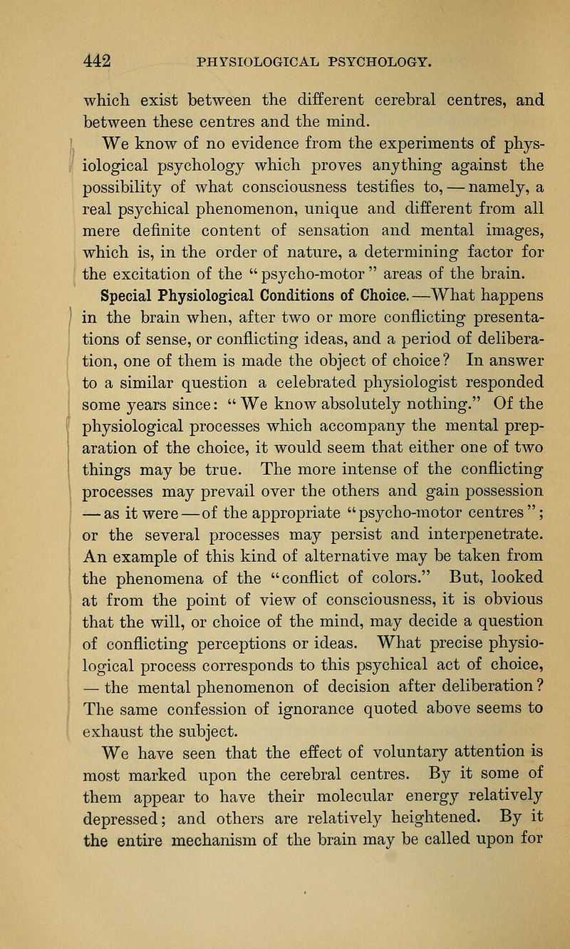 which exist between the different cerebral centres, and between these centres and the mind. We know of no evidence from the experiments of phys- iological psychology which proves anything against the possibility of what consciousness testifies to, — namely, a real psychical phenomenon, unique and different from all mere definite content of sensation and mental images, which is, in the order of nature, a determining factor for the excitation of the  psycho-motor  areas of the brain. Special Physiological Conditions of Choice. —What happens in the brain when, after two or more conflicting presenta- tions of sense, or conflicting ideas, and a period of delibera- tion, one of them is made the object of choice? In answer to a similar question a celebrated physiologist responded some years since:  We know absolutely nothing. Of the physiological processes which accompany the mental prep- aration of the choice, it would seem that either one of two things may be true. The more intense of the conflicting processes may prevail over the others and gain possession — as it were—of the appropriate psj^cho-motor centres; or the several processes may persist and interpenetrate. An example of this kind of alternative may be taken from the phenomena of the conflict of colors. But, looked at from the point of view of consciousness, it is obvious that the will, or choice of the mind, may decide a question of conflicting perceptions or ideas. What precise physio- logical process corresponds to this psychical act of choice, — the mental phenomenon of decision after deliberation ? The same confession of ignorance quoted above seems to exhaust the subject. We have seen that the effect of voluntary attention is most marked upon the cerebral centres. By it some of them appear to have their molecular energy relatively depressed; and others are relatively heightened. By it the entire mechanism of the brain may be called upon for