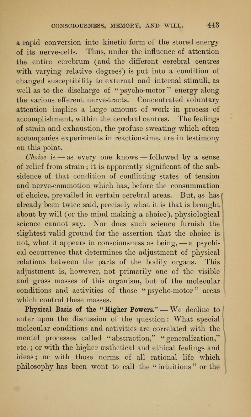 a rapid conversion into kinetic form of the stored energy of its nerve-cells. Thus, under the influence of attention the entire cerebrum (and the different cerebral centres with varying relative degrees) is put into a condition of changed susceptibility to external and internal stimuli, as well as to the discharge of psycho-motor energy along the various efferent nerve-tracts. Concentrated voluntary attention implies a large amount of work in process of accomplishment, within the cerebral centres. The feelings of strain and exhaustion, the profuse sweating which often accompanies experiments in reaction-time, are in testimony on this point. Choice is — as every one knows — followed by a sense of relief from strain; it is apparently significant of the sub- sidence of that condition of conflicting states of tension and nerve-commotion which has, before the consummation of choice, prevailed in certain cerebral areas. But, as hasf already been twice said, precisely what it is that is brought' about by will (or the mind making a choice), physiological science cannot say. Nor does such science furnish the slightest valid ground for the assertion that the choice is not, what it appears in consciousness as being,—a psychi- cal occurrence that determines the adjustment of physical relations between the parts of the bodily organs. This adjustment is, however, not primarily one of the visible and gross masses of this organism, but of the molecular conditions and activities of those  psycho-motor areas which control these masses. Physical Basis of the  Higher Powers. — We decline to enter upon the discussion of the question: What special molecular conditions and activities are correlated with the . mental processes called abstraction, generalization, ! etc.; or with the higher sesthetical and ethical feelings and ideas; or with those norms of all rational life which philosophy has been wont to call the  intuitions  or the