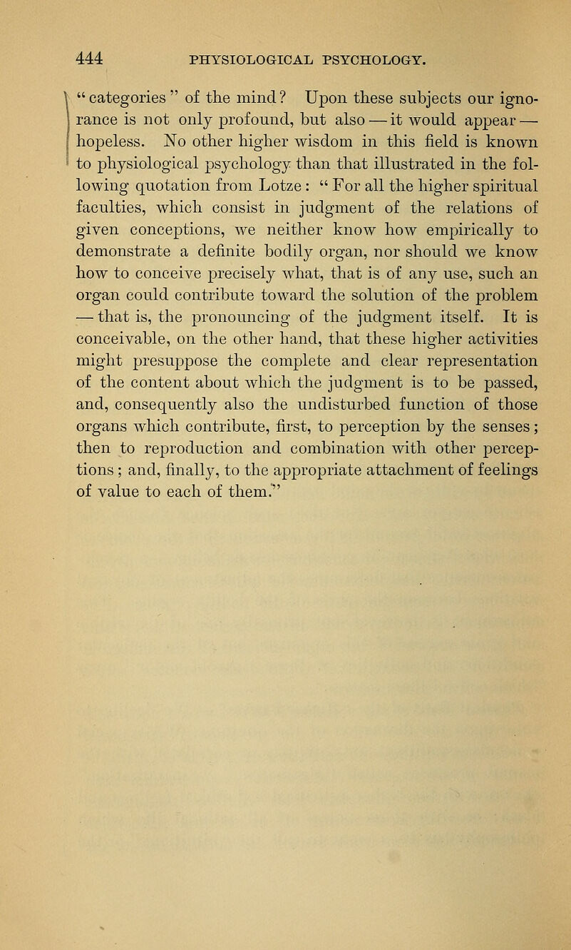  categories  of the mind ? Upon these subjects our igno- rance is not only profound, but also — it would appear — hopeless. No other higher wisdom in this field is known to physiological psychology than that illustrated in the fol- lowing quotation from Lotze :  For all the higher spiritual faculties, which consist in judgment of the relations of given conceptions, we neither know how emjoirically to demonstrate a definite bodily organ, nor should we know how to conceive precisely what, that is of any use, such an organ could contribute toward the solution of the problem — that is, the pronouncing of the judgment itself. It is conceivable, on the other hand, that these higher activities might presuppose the complete and clear representation of the content about which the judgment is to be passed, and, consequently also the undisturbed function of those organs which contribute, first, to perception by the senses; then to reproduction and combination with other percep- tions ; and, finally, to the appropriate attachment of feelings of value to each of them.