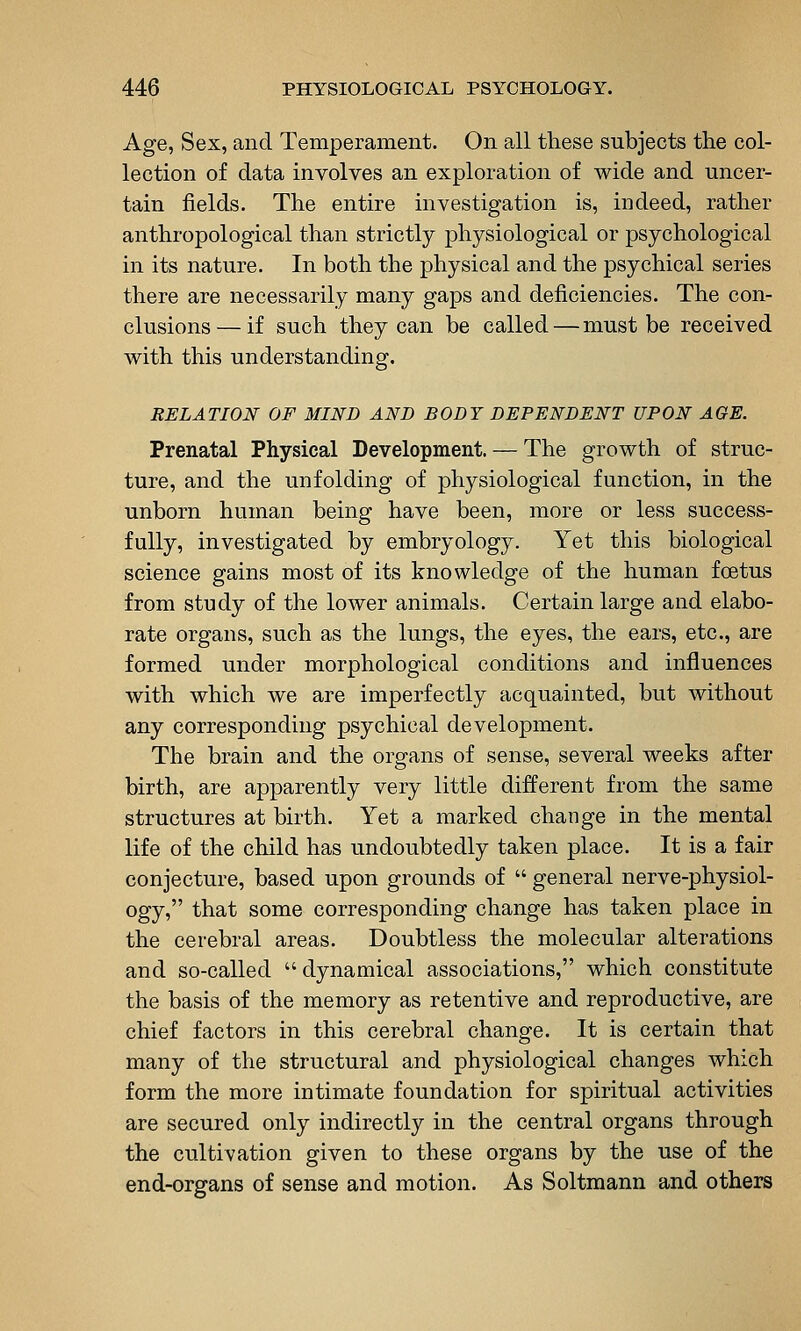 Age, Sex, and Temperament. On all tliese subjects the col- lection of data involves an exploration of wide and uncer- tain fields. The entire investigation is, indeed, rather anthropological than strictly physiological or psychological in its nature. In both the physical and the psychical series there are necessarily many gaps and deficiencies. The con- clusions— if such they can be called — must be received with this understanding. RELATION OF MIND AND BODY DEPENDENT UPON AGE. Prenatal Physical Development. — The growth of struc- ture, and the unfolding of physiological function, in the unborn human being have been, more or less success- fully, investigated by embryology. Yet this biological science gains most of its knowledge of the human foetus from study of the lower animals. Certain large and elabo- rate organs, such as the lungs, the eyes, the ears, etc., are formed under morphological conditions and influences with which we are imperfectly acquainted, but without any corresponding psychical development. The brain and the organs of sense, several weeks after birth, are apparently very little different from the same structures at birth. Yet a marked change in the mental life of the child has undoubtedly taken place. It is a fair conjecture, based upon grounds of  general nerve-physiol- ogy, that some corresponding change has taken place in the cerebral areas. Doubtless the molecular alterations and so-called  dynamical associations, which constitute the basis of the memory as retentive and reproductive, are chief factors in this cerebral change. It is certain that many of the structural and physiological changes which form the more intimate foundation for spiritual activities are secured only indirectly in the central organs through the cultivation given to these organs by the use of the end-organs of sense and motion. As Soltmann and others