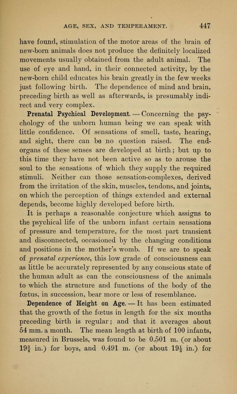 have found, stimulation of the motor areas of the brain of new-born animals does not produce the definitely localized movements usually obtained from the adult animal. The use of eye and hand, in their connected activity, by the new-born child educates his brain greatly in the few weeks just following birth. The dependence of mind and brain, preceding birth as well as afterwards, is presumably indi- rect and very complex. Prenatal Psychical Development. — Concerning the psy- chology of the unborn human being we can speak with little confidence. Of sensations of smell, taste, hearing, and sight, there can be no question raised. The end- organs of these senses are developed at birth; but up to this time they have not been active so as to arouse the soul to the sensations of which they supply the required stimuli. Neither can those sensation-complexes, derived from the irritation of the skin, muscles, tendons, and joints, on which the perception of things extended and external depends, become highly developed before birth. It is perhaps a reasonable conjecture which assigns to the psychical life of the unborn infant certain sensations of pressure and temperature, for the most part transient and disconnected, occasioned by the changing conditions and positions in the mother's womb. If we are to speak of prenatal experience, this low grade of consciousness can as little be accurately represented by any conscious state of the human adult as can the consciousness of the animals to which the structure and functions of the body of the foetus, in succession, bear more or less of resemblance. Dependence of Height on Age. — It has been estimated that the growth of the foetus in length for the six months preceding birth is regular; and that it averages about 64 mm. a month. The mean length at birth of 100 infants, measured in Brussels, was found to be 0.501 m. (or about 19| in.) for boys, and 0.491 m. (or about 19^ in.) for