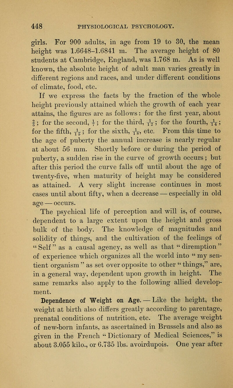 girls. For 900 adults, in age from 19 to 30, the mean height was 1.6648-1.6841 m. The average height of 80 students at Cambridge, England, was 1.768 m. As is well known, the absolute height of adult man varies greatly in different regions and races, and under different conditions of climate, food, etc. If we express the facts by the fraction of the whole height previously attained which the growth of each year attains, the figures are as follows: for the first year, about I; for the second, ^; for the third, yV 5 fo^ t^i© fourth, -^; for the fifth, Jg; for the sixth, -^, etc. From this time to the age of puberty the annual increase is nearly regular at about 56 mm. Shortly before or during the period of puberty, a sudden rise in the curve of growth occurs; but after this period the curve falls off until about the age of twenty-five, when maturity of height may be considered as attained. A very slight increase continues in most cases until about fifty, when a decrease — especially in old age — occurs. The psychical life of perception and will is, of course, dependent to a large extent upon the height and gross bulk of the body. The knowledge of magnitudes and solidity of things, and the cultivation of the feelings of  Self  as a causal agency, as well as that  diremption  of experience which organizes all the world into  my sen- tient organism  as set over opposite to other  things, are, in a general way, dependent upon growth in height. The same remarks also apply to the following allied develop- ment. Dependence of Weight on Age. — Like the height, the weight at birth also differs greatly according to parentage, prenatal conditions of nutrition, etc. The average weight of new-born infants, as ascertained in Brussels and also as given in the French  Dictionary of Medical Sciences, is about 3.055 kilo., or 6.735 lbs. avoirdupois. One year after