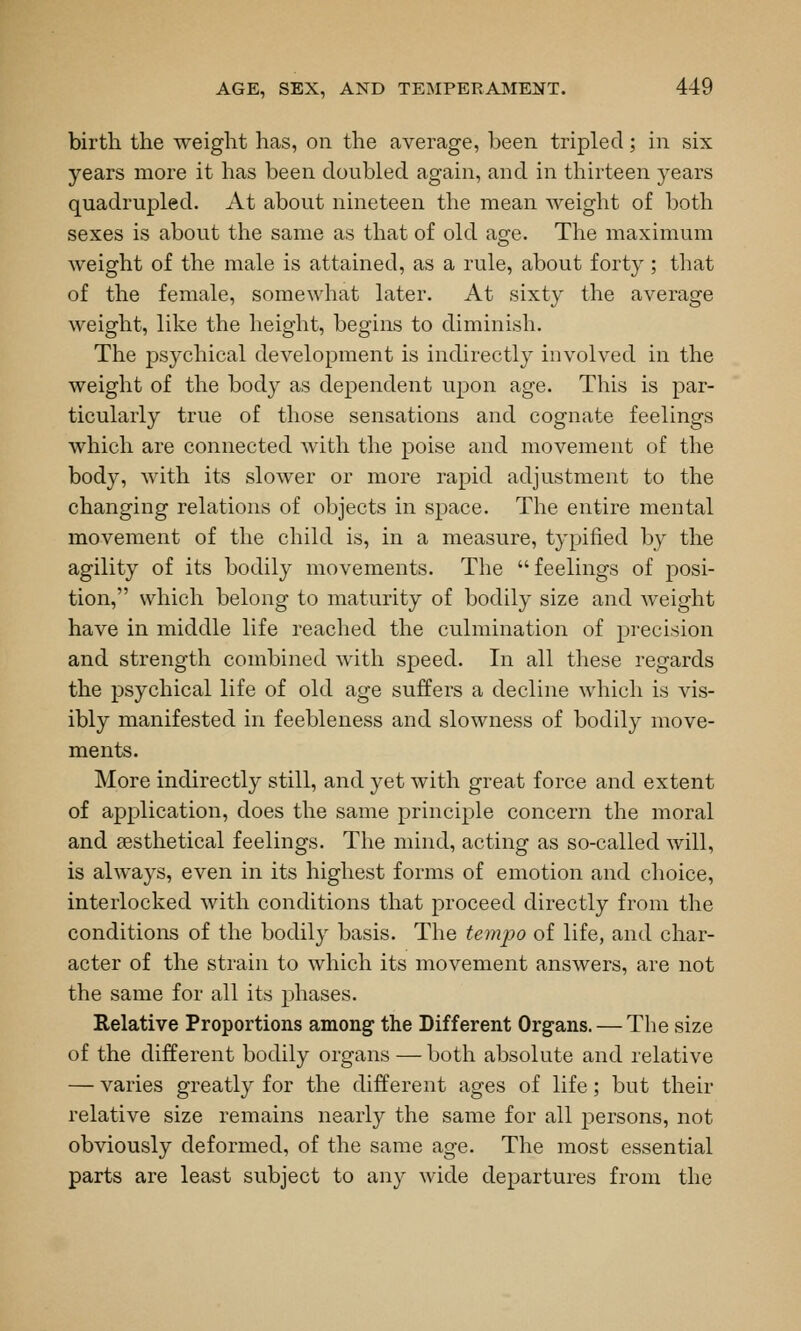 birtli the weight has, on the average, been tripled; in six years more it has been doubled again, and in thirteen years quadrupled. At about nineteen the mean weight of both sexes is about the same as that of old age. The maximum weight of the male is attained, as a rule, about forty ; that of the female, somewhat later. At sixty the average weight, like the height, begins to diminish. The psychical development is indirectly involved in the weight of the body as dependent upon age. This is par- ticularly true of those sensations and cognate feelings which are connected with the poise and movement of the body, with its slower or more rapid adjustment to the changing relations of objects in space. The entire mental movement of the child is, in a measure, typified by the agility of its bodily movements. The feelings of posi- tion, which belong to maturity of bodily size and weight have in middle life reached the culmination of precision and strength combined with speed. In all these regards the psychical life of old age suffers a decline which is vis- ibly manifested in feebleness and slowness of bodily move- ments. More indirectly still, and yet with great force and extent of application, does the same principle concern the moral and sesthetical feelings. The mind, acting as so-called will, is always, even in its highest forms of emotion and choice, interlocked with conditions that proceed directly from the conditions of the bodily basis. The tempo of life, and char- acter of the strain to which its movement answers, are not the same for all its phases. Relative Proportions among the Different Organs. — The size of the different bodily organs — both absolute and relative — varies greatly for the different ages of life; but their relative size remains nearly the same for all persons, not obviously deformed, of the same age. The most essential parts are least subject to any wide departures from the