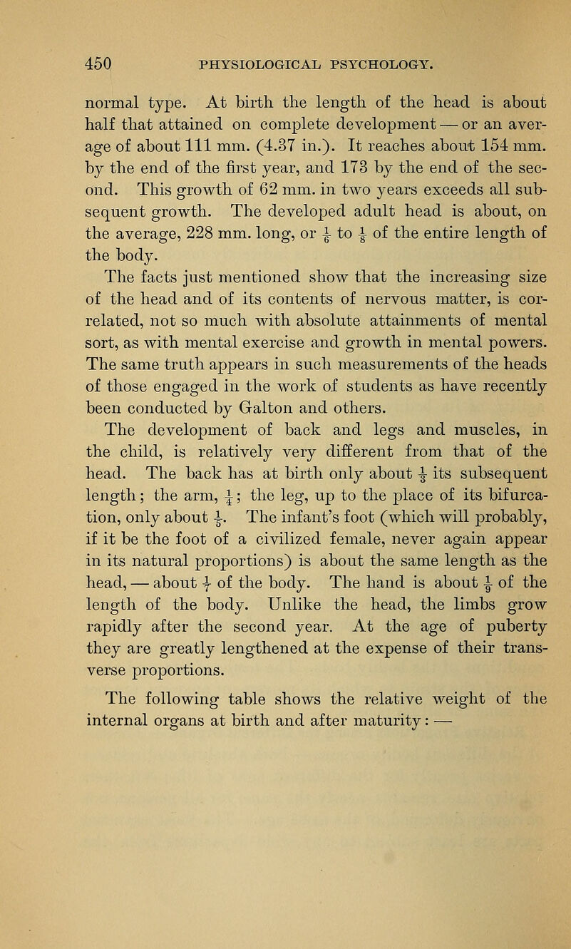 normal type. At birth, the length of the head is about half that attained on complete development — or an aver- age of about 111 mm. (4.37 in.). It reaches about 154 mm. by the end of the first year, and 173 by the end of the sec- ond. This growth of 62 mm. in two years exceeds all sub- sequent growth. The developed adult head is about, on the average, 228 mm. long, or i to i of the entire length of the body. The facts just mentioned show that the increasing size of the head and of its contents of nervous matter, is cor- related, not so much with absolute attainments of mental sort, as with mental exercise and growth in mental powers. The same truth appears in such measurements of the heads of those engaged in the work of students as have recently been conducted by Galton and others. The development of back and legs and muscles, in the child, is relatively very different from that of the head. The back has at birth only about ^ its subsequent length; the arm, i; the leg, up to the place of its bifurca- tion, only about ^. The infant's foot (which will probably, if it be the foot of a civilized female, never again appear in its natural proportions) is about the same length as the head, — about -f of the body. The hand is about ^ of the length of the body. Unlike the head, the limbs grow rapidly after the second year. At the age of puberty they are greatly lengthened at the expense of their trans- verse proportions. The following table shows the relative weight of the internal organs at birth and after maturity: —