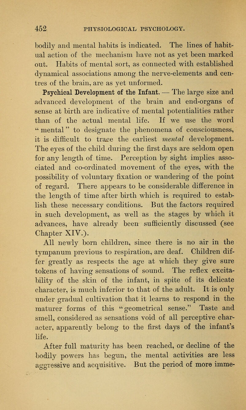 bodily and mental habits is indicated. The lines of habit- ual action of the mechanism have not as yet been marked out. Habits of mental sort, as connected with established dynamical associations among the nerve-elements and cen- tres of the brain, are as yet unformed. Psychical Development of the Infant. — The large size and advanced development of the brain and end-organs of sense at birth are indicative of mental potentialities rather than of the actual mental life. If we use the word  mental to designate the phenomena of consciousness, it is difficult to trace the earliest mental development. The eyes of the child during the first days are seldom open for any length of time. Perception by sight implies asso- ciated and co-ordinated movement of the eyes, with the possibility of voluntary fixation or wandering of the point of regard. There appears to be considerable difference in the length of time after birth which is required to estab- lish these necessary conditions. But the factors required in such development, as well as the stages by which it advances, have already been sufficiently discussed (see Chapter XIV.). All newly born children, since there is no air in the tympanum previous to respiration, are deaf. Children dif- fer greatly as respects the age at which they give sure tokens of having sensations of sound. The reflex excita- bility of the skin of the infant, in spite of its delicate character, is much inferior to that of the adult. It is only under gradual cultivation that it learns to respond in the maturer forms of this geometrical sense. Taste and smell, considered as sensations void of all perceptive char- acter, apparently belong to the first days of the infant's life. After full maturity has been reached, or decline of the bodily powers has begun, the mental activities are less aggressive and acquisitive. But the period of more imme-