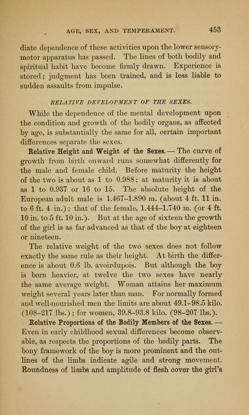 diate dependence of these activities upon the lower sensory- motor apparatus has passed. The lines of both bodily and spiritual habit have become firmly drawn. Experience is stored; judgment has been trained, and is less liable to sudden assaults from impulse. RELATIVE DEVELOPMENT OF THE SEXES. While the dependence of the mental development upon the condition and growth of the bodily organs, as affected by age, is substantially the same for all, certain important differences separate the sexes. Relative Height and Weight of the Sexes. — The curve of growth from birth onward runs somewhat differently for the male and female child. Before maturity the height of the two is about as 1 to 0.988; at maturity it is about as 1 to 0.937 or 16 to 15. The absolute height of the European adult male is 1.467-1.890 m. (about 4 ft. 11 in. to 6 ft. 4 in.) ; that of the female, 1.444-1.740 m. (or 4 ft. 10 in. to 5 ft. 10 in.). But at the age of sixteen the growth of the girl is as far advanced as that of the boy at eighteen or nineteen. The relative weight of the two sexes does not follow exactly the same rule as their height. At birth the differ- ence is about 0.6 lb. avoirdupois. But although the boy is born heavier, at twelve the two sexes have nearly the same average weight. Woman attains her maximum weight several years later than man. For normally formed and well-nourished men the limits are about 49.1-98.5 kilo. (108-217 lbs.) ; for women, 39.8-93.8 kilo. (98-207 lbs.). Relative Proportions of the Bodily Members of the Sexes. — Even in early childhood sexual differences become observ- able, as respects the proportions of the bodily parts. The bony framework of the boy is more prominent and the out- lines of the limbs indicate agile and strong movement. Roundness of limbs and amplitude of flesh cover the girl's