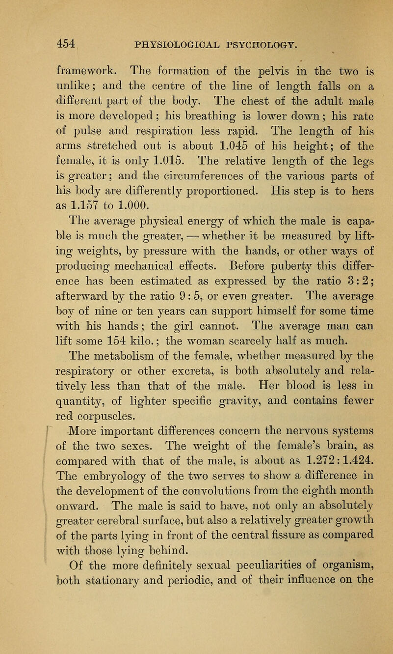 framework. The formation of the pelvis in the two is unlike; and the centre of the line of length falls on a different part of the body. The chest of the adult male is more developed; his breathing is lower down; his rate of pulse and respiration less rapid. The length of his arms stretched out is about 1.045 of his height; of the female, it is only 1.015. The relative length of the legs is greater; and the circumferences of the various parts of his body are differently proportioned. His step is to hers as 1.157 to 1.000. The average physical energy of which the male is capa- ble is much the greater, — whether it be measured by lift- ing weights, by pressure with the hands, or other ways of producing mechanical effects. Before puberty this differ- ence has been estimated as expressed by the ratio 3:2; afterward by the ratio 9: 5, or even greater. The average boy of nine or ten years can support himself for some time with his hands; the girl cannot. The average man can lift some 154 kilo.; the woman scarcely half as much. The metabolism of the female, whether measured by the respiratory or other excreta, is both absolutely and rela- tively less than that of the male. Her blood is less in quantity, of lighter specific gravity, and contains fewer red corpuscles. More important differences concern the nervous systems of the two sexes. The weight of the female's brain, as compared with that of the male, is about as 1.272:1.424. The embryology of the two serves to show a difference in the development of the convolutions from the eighth month onward. The male is said to have, not only an absolutely greater cerebral surface, but also a relatively greater growth of the parts lying in front of the central fissure as compared with those lying behind. Of the more definitely sexual peculiarities of organism, both stationary and periodic, and of their influence on the