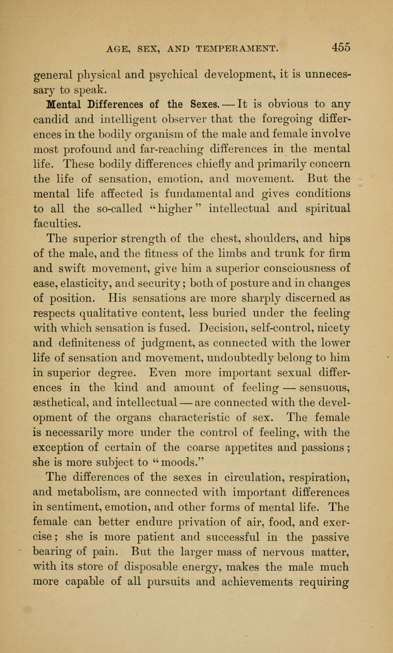 general physical and psychical development, it is unneces- sary to speak. Mental Differences of the Sexes. — It is obvious to any candid and intelligent observer that the foregoing differ- ences in the bodily organism of the male and female involve most profound and far-reaching differences in the mental life. These bodily differences chiefly and primarily concern the life of sensation, emotion, and movement. But the mental life affected is fundamental and gives conditions to all the so-called  higher intellectual and spiritual faculties. The superior strength of the chest, shoulders, and hips of the male, and the fitness of the limbs and trunk for firm and swift movement, give him a superior consciousness of ease, elasticity, and security; both of posture and in changes of position. His sensations are more sharply discerned as respects qualitative content, less buried under the feeling with which sensation is fused. Decision, self-control, nicety and definiteness of judgment, as connected with the lower life of sensation and movement, undoubtedly belong to him in superior degree. Even more important sexual differ- ences in the kind and amount of feeling — sensuous, sesthetical, and intellectual — are connected with the devel- opment of the organs characteristic of sex. The female is necessarily more under the control of feeling, with the exception of certain of the coarse appetites and passions; she is more subject to  moods. The differences of the sexes in circulation, respiration, and metabolism, are connected with important differences in sentiment, emotion, and other forms of mental life. The female can better endure privation of air, food, and exer- cise ; she is more patient and successful in the passive bearing of pain. But the larger mass of nervous matter, with its store of disposable energy, makes the male much more capable of all pursuits and achievements requiring