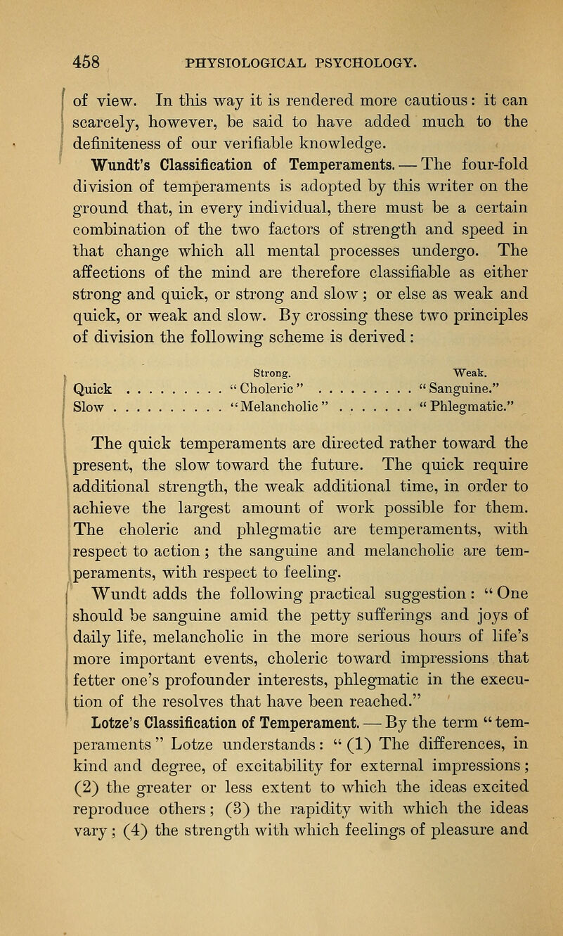 I of view. In this way it is rendered more cautious: it can 1 scarcely, however, be said to have added much to the I deiiniteness of our verifiable knowledge. Wundt's Classification of Temperaments. — The four-fold division of temperaments is adopted by this writer on the ground that, in every individual, there must be a certain combination of the two factors of strength and speed in that change which all mental processes undergo. The affections of the mind are therefore classifiable as either strong and quick, or strong and slow; or else as weak and quick, or weak and slow. By crossing these two principles of division the following scheme is derived : , Strong. Weak. I Quick  Choleric   Sanguine. I Slow Melancholic Phlegmatic. The quick temperaments are directed rather toward the \ present, the slow toward the future. The quick require i additional strength, the weak additional time, in order to achieve the largest amount of work possible for them. 'The choleric and phlegmatic are temperaments, with respect to action; the sanguine and melancholic are tem- peraments, with respect to feeling. Wundt adds the following practical suggestion:  One should be sanguine amid the petty sufferings and joys of ' daily life, melancholic in the more serious hours of life's 1 more important events, choleric toward impressions that \ fetter one's profounder interests, phlegmatic in the execu- \ tion of the resolves that have been reached. Lotze's Classification of Temperament. — By the term  tem- peraments  Lotze understands:  (1) The differences, in kind and degree, of excitability for external impressions; (2) the greater or less extent to which the ideas excited reproduce others; (3) the rapidity with which the ideas vary; (4) the strength with which feelings of pleasure and