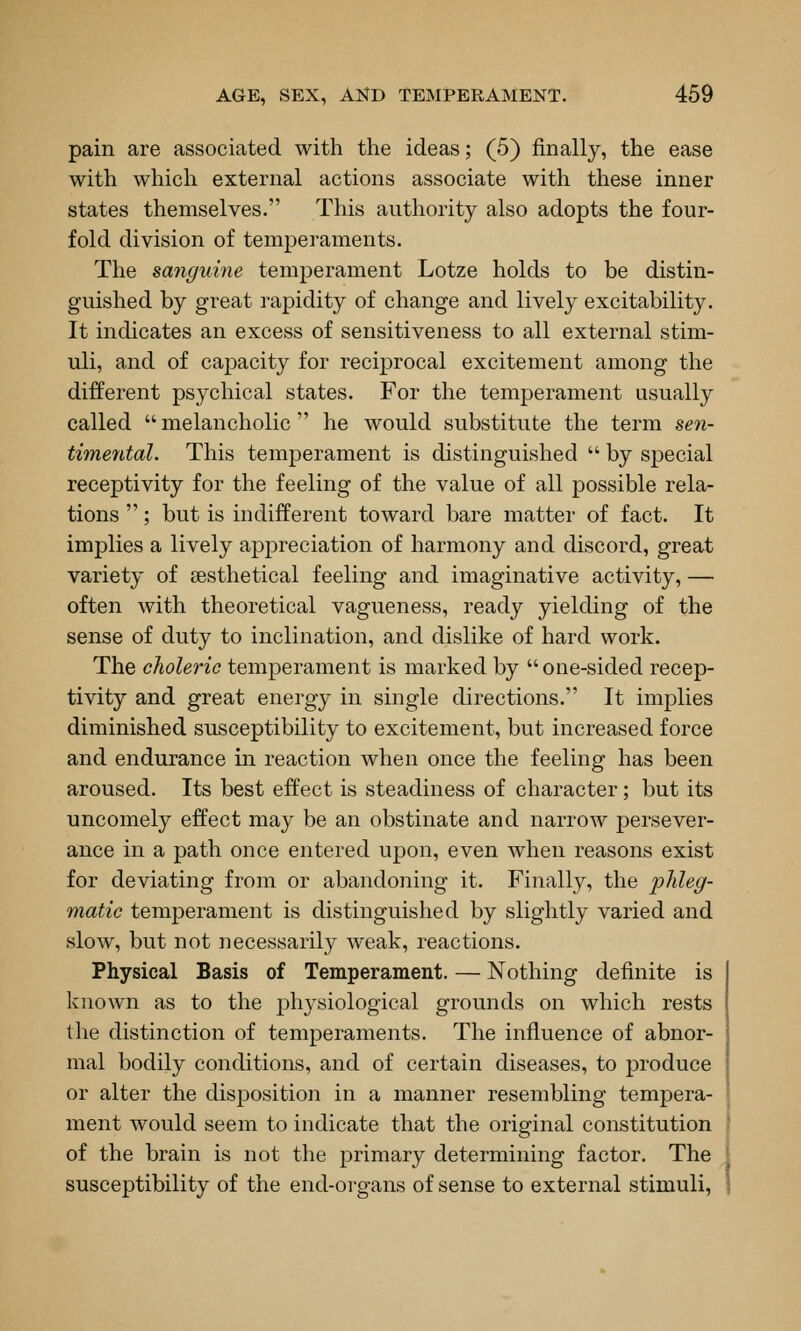 pain are associated with the ideas; (5) finally, the ease with which external actions associate with these inner states themselves. This authority also adopts the four- fold division of temperaments. The sanguine temperament Lotze holds to be distin- guished by great rapidity of change and lively excitability. It indicates an excess of sensitiveness to all external stim- uli, and of capacity for reciprocal excitement among the different psychical states. For the temperament usually called  melancholic  he would substitute the term sen- timental. This temperament is distinguished  by special receptivity for the feeling of the value of all possible rela- tions ; but is indifferent toward bare matter of fact. It implies a lively appreciation of harmony and discord, great variety of sesthetical feeling and imaginative activity, — often with theoretical vagueness, ready yielding of the sense of duty to inclination, and dislike of hard work. The choleric temperament is marked by one-sided recep- tivity and great energy in single directions. It implies diminished susceptibility to excitement, but increased force and endurance in reaction when once the feeling has been aroused. Its best effect is steadiness of character; but its uncomely effect may be an obstinate and narrow persever- ance in a path once entered upon, even when reasons exist for deviating from or abandoning it. Finally, the phleg- matic temperament is distinguished by slightly varied and slow, but not necessarily weak, reactions. Physical Basis of Temperament. — Nothing definite is known as to the physiological grounds on which rests the distinction of temperaments. The influence of abnor- mal bodily conditions, and of certain diseases, to produce or alter the disposition in a manner resembling tempera- ment would seem to indicate that the original constitution of the brain is not the primary determining factor. The susceptibility of the end-organs of sense to external stimuli.