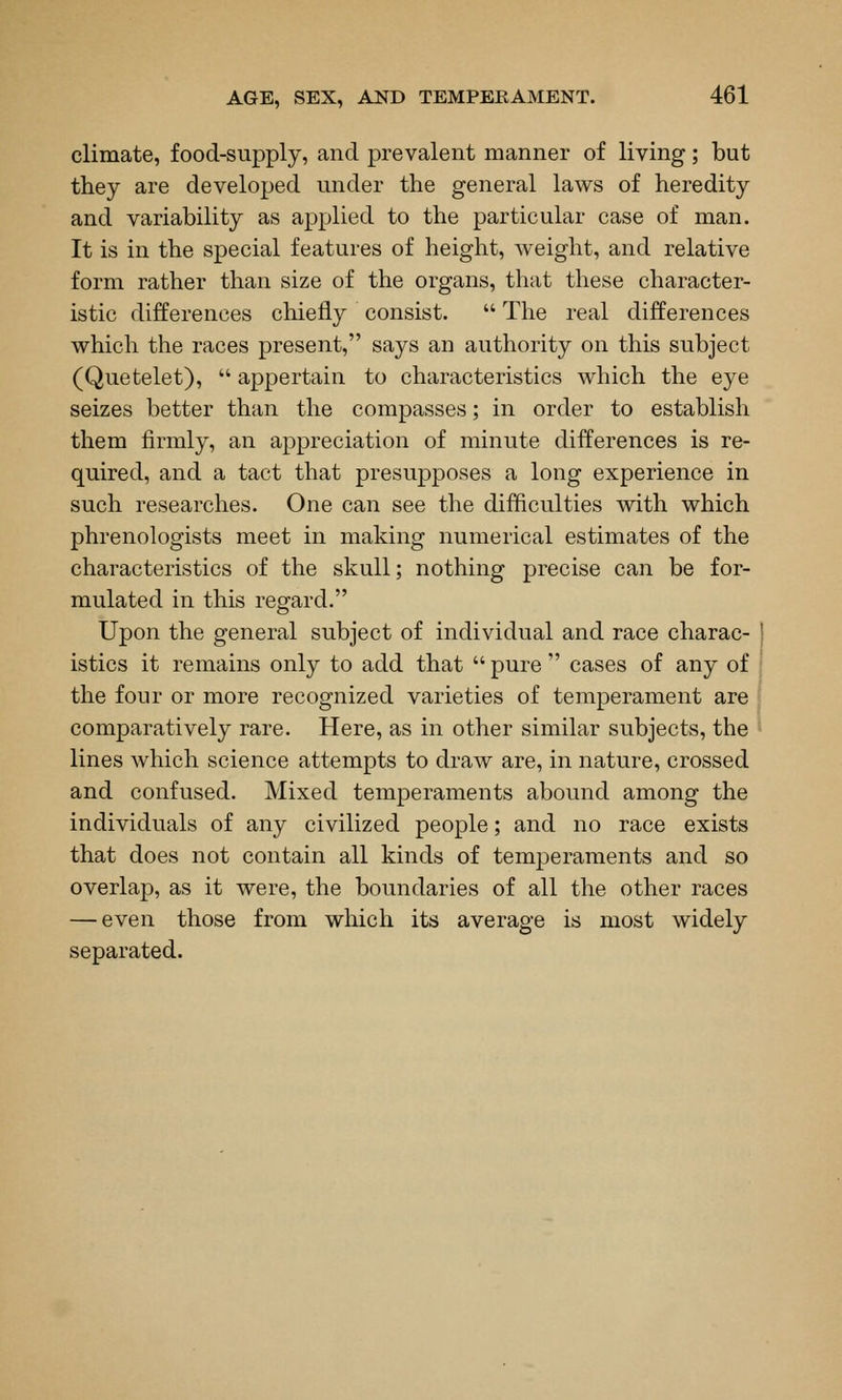 climate, food-supply, and prevalent manner of living; but they are developed under the general laws of heredity and variability as applied to the particular case of man. It is in the special features of height, weight, and relative form rather than size of the organs, that these character- istic differences chiefly consist.  The real differences which the races present, says an authority on this subject (Quetelet),  appertain to characteristics which the eye seizes better than the compasses; in order to establish them firmly, an appreciation of minute differences is re- quired, and a tact that presupposes a long experience in such researches. One can see the difficulties vvdth which phrenologists meet in making numerical estimates of the characteristics of the skull; nothing precise can be for- mulated in this regard. Upon the general subject of individual and race charac- istics it remains only to add that  pure  cases of any of the four or more recognized varieties of temperament are comparatively rare. Here, as in other similar subjects, the lines which science attempts to draw are, in nature, crossed and confused. Mixed temperaments abound among the individuals of any civilized people; and no race exists that does not contain all kinds of temperaments and so overlap, as it were, the boundaries of all the other races — even those from which its average is most widely separated.
