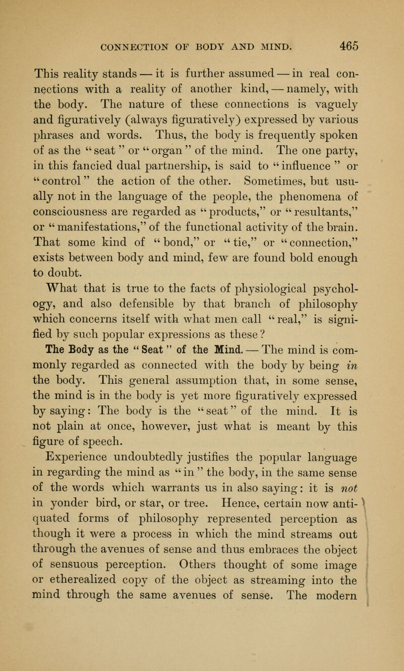 This reality stands — it is further assumed — in real con- nections with a reality of another kind, — namely, with the body. The nature of these connections is vaguely and figuratively (always figuratively) expressed by various phrases and words. Thus, the body is frequently spoken of as the seat  or  organ  of the mind. The one party, in this fancied dual partnership, is said to  influence  or  control the action of the other. Sometimes, but usu- ally not in the language of the people, the phenomena of consciousness are regarded as  products, or  resultants, or manifestations, of the functional activity of the brain. That some kind of  bond, or  tie, or  connection, exists between body and mind, few are found bold enough to doubt. What that is true to the facts of physiological psychol- ogy, and also defensible by that branch of j^hilosophy which concerns itself with what men call  real, is signi- fied by such popular expressions as these ? The Body as the  Seat  of the Mind. — The mind is com- monly regarded as connected with the body by being iji the body. This general assumption that, in some sense, the mind is in the body is yet more figuratively expressed by saying: The body is the  seat of the mind. It is not plain at once, however, just what is meant by this figure of speech. Experience undoubtedly justifies the popular language in regarding the mind as  in  the body, in the same sense of the words which warrants us in also saying: it is not in yonder bird, or star, or tree. Hence, certain now anti- \ quated forms of philosophy represented perception as though it were a process in which the mind streams out through the avenues of sense and thus embraces the object of sensuous perception. Others thought of some image or etherealized copy of the object as streaming into the mind through the same avenues of sense. The modern