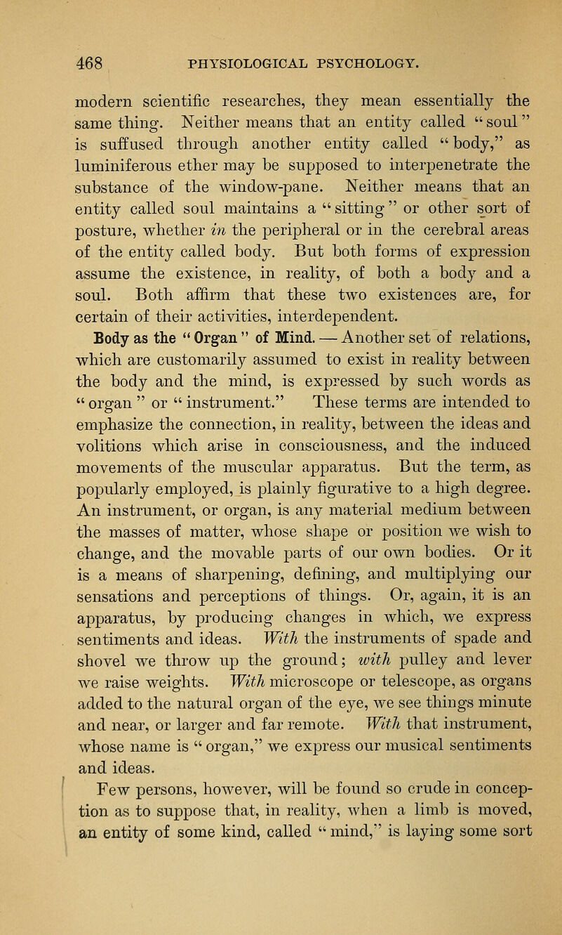 modern scientific researches, they mean essentially the same thing. Neither means that an entity called  soul is suffused through another entity called  body, as luminiferous ether may be supposed to interpenetrate the substance of the window-pane. Neither means that an entity called soul maintains a  sitting or other sort of posture, whether m the peripheral or in the cerebral areas of the entity called body. But both forms of expression assume the existence, in reality, of both a body and a soul. Both affirm that these two existences are, for certain of their activities, interdependent. Body as the  Organ  of Mind. — Another set of relations, which are customarily assumed to exist in reality between the body and the mind, is expressed by such words as  organ  or  instrument. These terms are intended to emphasize the connection, in reality, between the ideas and volitions which arise in consciousness, and the induced movements of the muscular apparatus. But the term, as popularly employed, is plainly figurative to a high degree. An instrument, or organ, is any material medium between the masses of matter, whose shape or position we wish to change, and the movable parts of our own bodies. Or it is a means of sharpening, defining, and multiplying our sensations and perceptions of things. Or, again, it is an apparatus, by producing changes in which, we express sentiments and ideas. With the instruments of spade and shovel we throw up the ground; with pulley and lever we raise weights. With microscope or telescope, as organs added to the natural organ of the eye, we see things minute and near, or larger and far remote. With that instrument, whose name is  organ, we express our musical sentiments and ideas. Few persons, however, will be found so crude in concep- tion as to suppose that, in reality, when a limb is moved, an entity of some kind, called  mind, is laying some sort