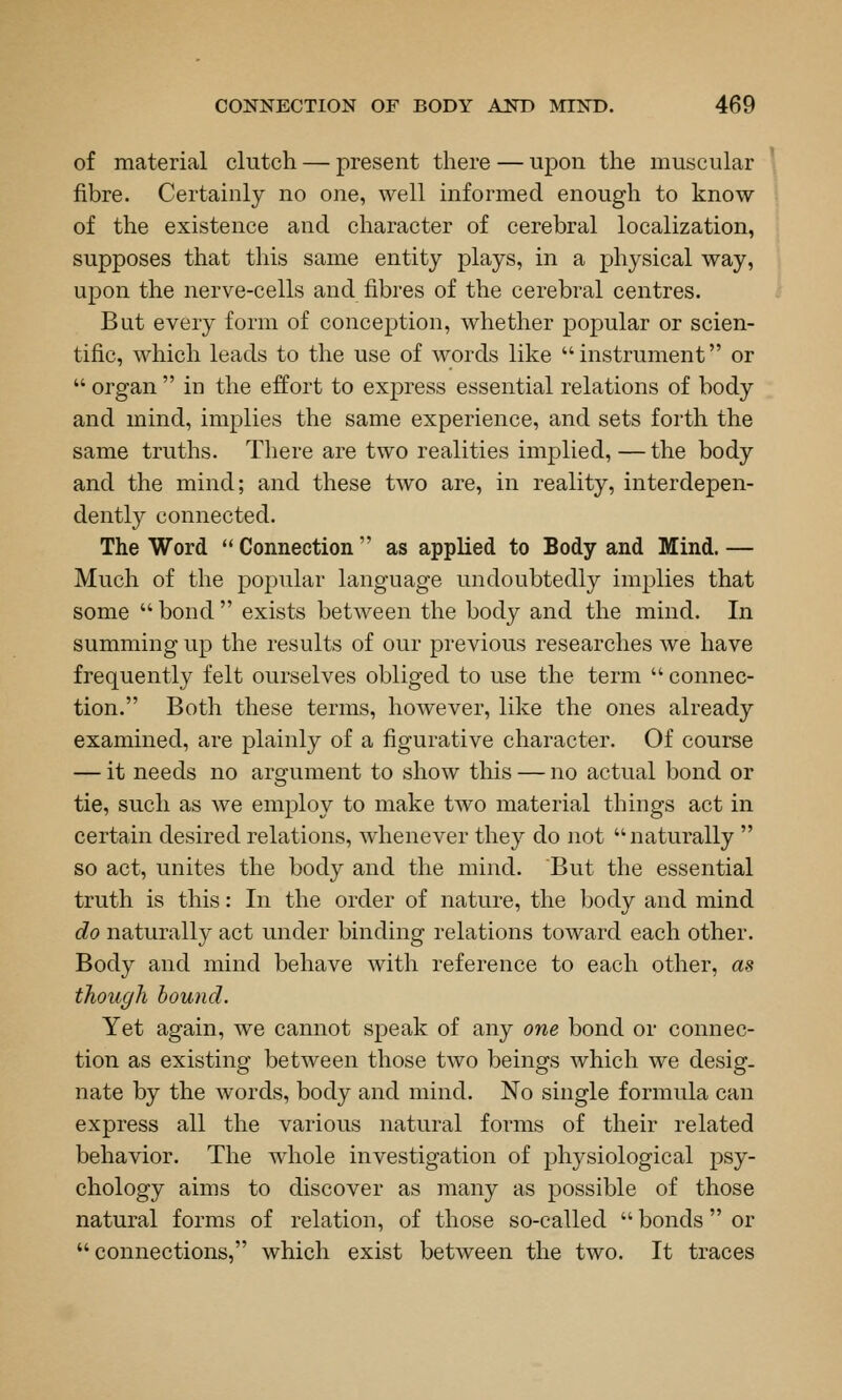 of material clutch — present there — upon the muscular fibre. Certainly no one, well informed enough to know of the existence and character of cerebral localization, supposes that this same entity plays, in a physical way, upon the nerve-cells and fibres of the cerebral centres. But every form of conception, whether popular or scien- tific, which leads to the use of words like instrument or  organ  in the effort to express essential relations of body and mind, implies the same experience, and sets forth the same truths. There are two realities implied, — the body and the mind; and these two are, in reality, interdepen- dently connected. The Word  Connection  as applied to Body and Mind. — Much of the popular language undoubtedly implies that some  bond  exists between the body and the mind. In summing up the results of our previous researches we have frequently felt ourselves obliged to use the term  connec- tion. Both these terms, however, like the ones already examined, are plainly of a figurative character. Of course — it needs no argument to show this — no actual bond or tie, such as we employ to make two material things act in certain desired relations, whenever they do not naturally  so act, unites the body and the mind. But the essential truth is this: In the order of nature, the body and mind do naturally act under binding relations toward each other. Body and mind behave with reference to each other, as though hound. Yet again, we cannot speak of any one bond or connec- tion as existing between those two beings which we desig. nate by the words, body and mind. No single formula can express all the various natural forms of their related behavior. The whole investigation of physiological psy- chology aims to discover as many as possible of those natural forms of relation, of those so-called  bonds or connections, which exist between the two. It traces
