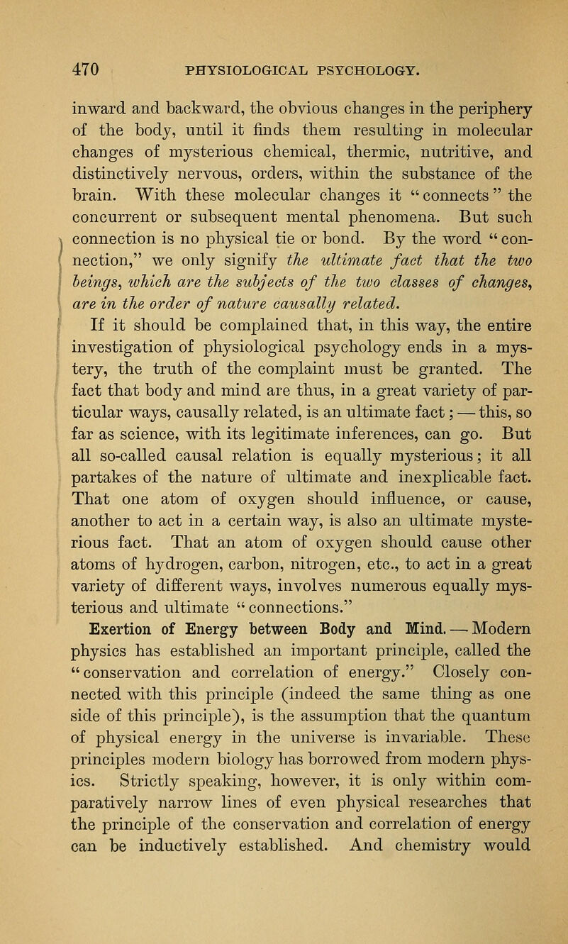 inward and backward, tlie obvious changes in the periphery of the body, until it finds them resulting in molecular changes of mysterious chemical, thermic, nutritive, and distinctively nervous, orders, within the substance of the brain. With these molecular changes it  connects  the concurrent or subsequent mental phenomena. But such connection is no physical tie or bond. By the word  con- nection, we only signify the ultimate fact that the two beings, which are the subjects of the two classes of changes, are in the order of nature causally related. If it should be complained that, in this way, the entire investigation of physiological psychology ends in a mys- tery, the truth of the complaint must be granted. The fact that body and mind are thus, in a great variety of par- ticular ways, causally related, is an ultimate fact; — this, so far as science, with its legitimate inferences, can go. But all so-called causal relation is equally mysterious; it all partakes of the nature of ultimate and inexplicable fact. That one atom of oxygen should influence, or cause, another to act in a certain way, is also an ultimate myste- rious fact. That an atom of oxygen should cause other atoms of hydrogen, carbon, nitrogen, etc., to act in a great variety of different ways, involves numerous equally mys- terious and ultimate  connections. Exertion of Energy between Body and Mind. — Modern physics has established an important principle, called the conservation and correlation of energy. Closely con- nected with this principle (indeed the same thing as one side of this principle), is the assumption that the quantum of physical energy in the universe is invariable. These principles modern biology has borrowed from modern phys- ics. Strictly speaking, however, it is only within com- paratively narrow lines of even physical researches that the principle of the conservation and correlation of energy can be inductively established. And chemistry would