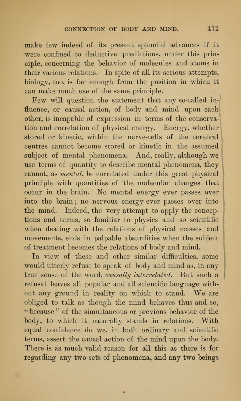 make few indeed of its present splendid advances if it were confined to deductive predictions, under this prin- ciple, concerning the behavior of molecules and atoms in their various relations. In spite of all its serious attempts, biology, too, is far enough from the position in which it can make much use of the same principle. Few will question the statement that any so-called in-' fluence, or causal action, of body and mind upon each other, is incapable of exj)ression in terms of the conserva- tion and correlation of physical energy. Energy, whether' stored or kinetic, within the nerve-cells of the cerebral centres cannot become stored or kinetic in the assumed subject of mental phenomena. And, really, although we use terms of quantity to describe mental phenomena, they 1 cannot, as mental be correlated under this great physical principle with quantities of the molecular changes that occur in the brain. No mental energy ever passes over into the brain; no nervous energy ever passes over into the mind. Indeed, the very attempt to apply the concep- tions and terms, so familiar to physics and so scientific when dealing with the relations of physical masses and movements, ends in palpable absurdities when the subject of treatment becomes the relations of body and mind. In view of these and other similar difficulties, some would utterly refuse to speak of body and mind as, in any true sense of the word, causally interrelated. But such a refusal leaves all popular and all scientific language with- out any ground in reality on which to stand. We are obliged to talk as though the mind behaves thus and so, because of the simultaneous or previous behavior of the body, to which it naturally stands in relations. With equal confidence do we, in both ordinary and scientific terms, assert the causal action of the mind upon the body. There is as much valid reason for all this as there is for regarding any two sets of phenomena, and any two beings