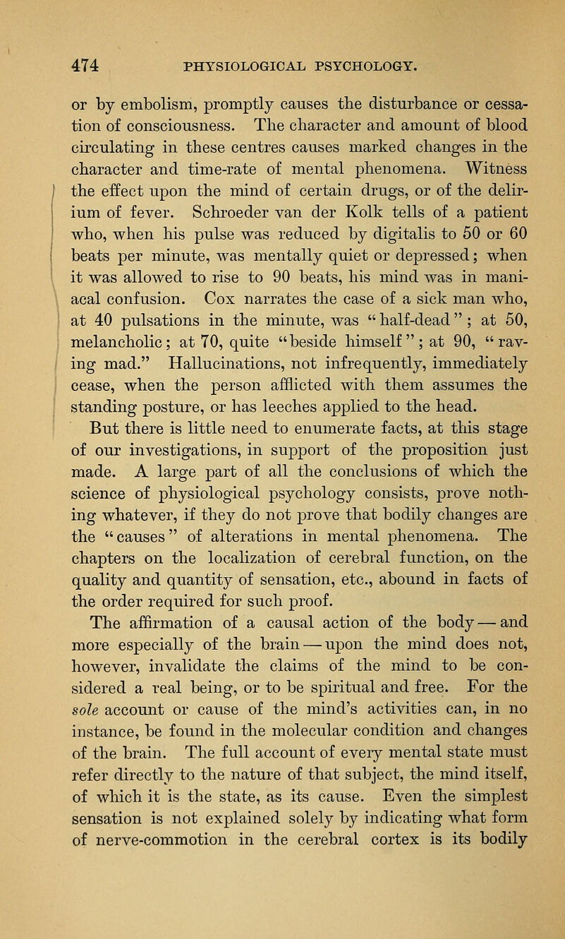 or by embolism, promptly causes the disturbance or cessa- tion of consciousness. The character and amount of blood circulating in these centres causes marked changes in the character and time-rate of mental phenomena. Witness the effect upon the mind of certain drugs, or of the delir- ium of fever. Schroeder van der Kolk tells of a patient who, when his pulse was reduced by digitalis to 50 or 60 beats per minute, was mentally quiet or depressed; when it was allowed to rise to 90 beats, his mind was in mani- acal confusion. Cox narrates the case of a sick man who, at 40 pulsations in the minute, was  half-dead  ; at 50, melancholic; at 70, quite beside himself; at 90, rav- ing mad. Hallucinations, not infrequently, immediately cease, when the person afflicted with them assumes the standing posture, or has leeches applied to the head. But there is little need to enumerate facts, at this stage of our investigations, in support of the proposition just made. A large part of all the conclusions of which the science of physiological psychology consists, prove noth- ing whatever, if they do not prove that bodily changes are the  causes  of alterations in mental phenomena. The chapters on the localization of cerebral function, on the quality and quantity of sensation, etc., abound in facts of the order required for such proof. The affirmation of a causal action of the body — and more especially of the brain — upon the mind does not, however, invalidate the claims of the mind to be con- sidered a real being, or to be spiritual and free. For the sole account or cause of the mind's activities can, in no instance, be found in the molecular condition and changes of the brain. The full account of every mental state must refer directly to the nature of that subject, the mind itself, of which it is the state, as its cause. Even the simplest sensation is not explained solely by indicating what form of nerve-commotion in the cerebral cortex is its bodily