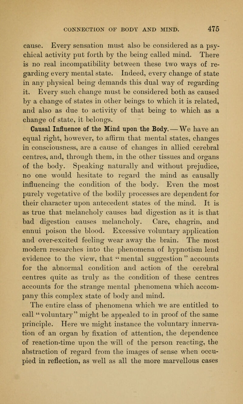 cause. Every sensation must also be considered as a psy- chical activity put forth by the being called mind. There is no real incompatibility between these two ways of re- garding every mental state. Indeed, every change of state in any physical being demands this dual way of regarding it. Every such change must be considered both as caused by a change of states in other beings to which it is related, and also as due to activity of that being to which as a change of state, it belongs. Causal Influence of the Mind upon the Body. — We have an equal right, however, to affirm that mental states, changes in consciousness, are a cause of changes in allied cerebral centres, and, through them, in the other tissues and organs of the body. Speaking naturally and without prejudice, no one would hesitate to regard the mind as causally influencing the condition of the body. Even the most purely vegetative of the bodily processes are dependent for their character upon antecedent states of the mind. It is as true that melancholy causes bad digestion as it is that bad digestion causes melancholy. Care, chagrin, and ennui poison the blood. Excessive voluntary application and over-excited feeling wear away the brain. The most modern researches into the phenomena of hypnotism lend evidence to the view, that  mental suggestion  accounts for the abnormal condition and action of the cerebral centres quite as truly as the condition of these centres accounts for the strange mental phenomena which accom- pany this complex state of body and mind. The entire class of phenomena which we are entitled to call voluntary might be appealed to in proof of the same principle. Here we might instance the voluntary innerva- tion of an organ by fixation of attention, the dependence of reaction-time upon the will of the person reacting, the abstraction of regard from the images of sense when occu- pied in reflection, as well as all the more marvellous cases