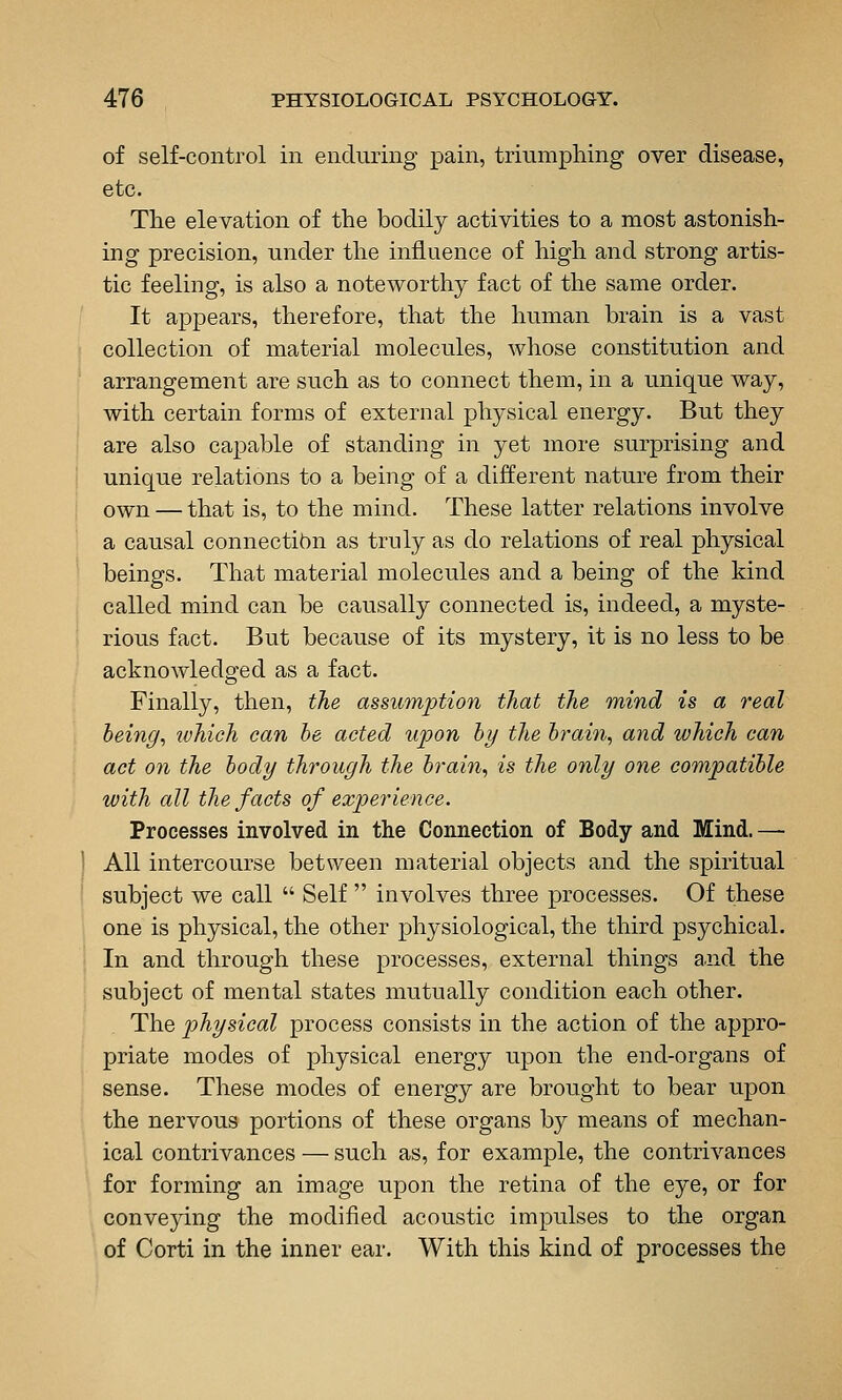 of self-control in enduring pain, triumphing over disease, etc. The elevation of the bodily activities to a most astonish- ing precision, under the influence of high and strong artis- tic feeling, is also a noteworthy fact of the same order. It appears, therefore, that the human brain is a vast collection of material molecules, whose constitution and arrangement are such as to connect them, in a unique way, with certain forms of external physical energy. But they are also cajDable of standing in yet more surprising and unique relations to a being of a different nature from their own — that is, to the mind. These latter relations involve a causal connectibn as truly as do relations of real physical beings. That material molecules and a being of the kind called mind can be causally connected is, indeed, a myste- rious fact. But because of its mystery, it is no less to be acknowledged as a fact. Finally, then, the assumption that the mind is a real being, ivhich can he acted upon hy the hrain, and which can act on the hody through the brain, is the only one compatible with all the facts of experience. Processes involved in the Connection of Body and Mind. — All intercourse between material objects and the spiritual subject we call  Self  involves three processes. Of these one is physical, the other physiological, the third psychical. In and through these processes, external things and the subject of mental states mutually condition each other. The physical process consists in the action of the appro- priate modes of physical energy upon the end-organs of sense. These modes of energy are brought to bear upon the nervous portions of these organs by means of mechan- ical contrivances — such as, for example, the contrivances for forming an image upon the retina of the eye, or for conveying the modified acoustic impulses to the organ of Corti in the inner ear. With this kind of processes the