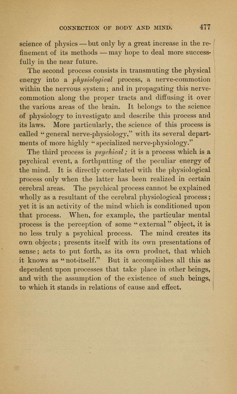 science of physics—but only by a great increase in the re- finement of its methods — may hope to deal more success- fully in the near future. The second process consists in transmuting the physical energy into a physiological process, a nerve-commotion within the nervous system; and in propagating this nerve- commotion along the proper tracts and diffusing it over the various areas of the brain. It belongs to the science of physiology to investigate and describe this process and its laws. More particularly, the science of this process is called  general nerve-physiology, with its several depart- ments of more highly  specialized nerve-physiology. The third process is psychical; it is a process which is a psychical event, a forthputting of the peculiar energy of the mind. It is directly correlated with the physiological process only when the latter has been realized in certain cerebral areas. The psychical process cannot be explained wholly as a resultant of the cerebral physiological process; yet it is an activity of the mind which is conditioned upon that process. When, for example, the particular mental process is the perception of some  external object, it is no less truly a psychical process. The mind creates its own objects; presents itself with its own presentations of sense; acts to put forth, as its own product, that which it knows as  not-itself. But it accomplishes all this as dependent upon processes that take place in other beings, and with the assumption of the existence of such beings, to which it stands in relations of cause and effect.