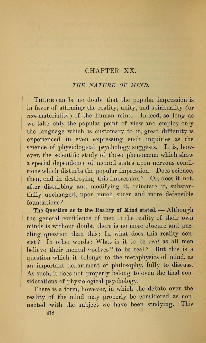 CHAPTER XX. THE NATURE OF MIND. Theke can be no doubt that the popular impression is in favor of aflfirming the reality, unity, and spirituality (or wow-materiality) of the human mind. Indeed, so long as we take only the populai point of view and employ only the language which is customary to it, great difficulty is experienced in even expressing such inquiries as the science of physiological psychology suggests. It is, how- ever, the scientific study of those phenomena which show a special dependence of mental states upon nervous condi- tions which disturbs the popular impression. Does science, then, end in destroying this impression ? Or, does it not, after disturbing and modifying it, reinstate it, substan- tially unchanged, upon much surer and more defensible foundations ? The Question as to the Reality of Mind stated. — Although the general confidence of men in the reality of their own minds is without doubt, there is no more obscure and puz- zling question than this: In what does this reality con- sist ? In other words: What is it to be real as all men believe their mental  selves  to be real ? But this is a question which it belongs to the metaphysics of mind, as an important department of philosophy, fully to discuss. As such, it does not properly belong to even the final con- siderations of physiological psychology. There is a form, however, in which the debate over the reality of the mind may properly be considered as con- nected with the subject we have been studying. This