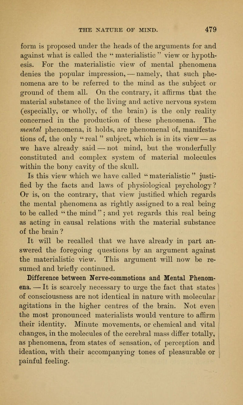 form is proposed under the heads of the arguments for and against what is called the  materialistic  view or hypoth- esis. For the materialistic view of mental phenomena denies the popular impression, — namely, that such phe- nomena are to be referred to the mind as the subject or ground of them all. On the contrary, it affirms that the material substance of the living and active nervous system (especially, or wholly, of the brain) is the only reality concerned in the production of these phenomena. The mental phenomena, it holds, are phenomenal of, manifesta- tions of, the only real  subject, which is in its view — as we have already said — not mind, but the wonderfully constituted and complex system of material molecules within the bony cavity of the skull. Is this view which we have called  materialistic  justi- fied by the facts and laws of physiological psychology ? Or is, on the contrary, that view justified which regards the mental phenomena as rightly assigned to a real being to be called  the mind ; and yet regards this real being as acting in causal relations with the material substance of the brain ? It will be recalled that we have already in part an- swered the foregoing questions by an argument against the materialistic view. This argument will now be re- sumed and briefly continued. Difference between Nerve-commotions and Mental Phenom- ena. — It is scarcely necessary to urge the fact that states ^ of consciousness are not identical in nature with molecular agitations in the higher centres of the brain. Not even the most pronounced materialists would venture to affirm their identity. Minute movements, or chemical and vital changes, in the molecules of the cerebral mass differ totally, as phenomena, from states of sensation, of perception and ideation, with their accompanying tones of pleasurable or , painful feeling.