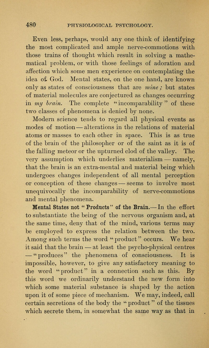 Even less, perhaps, would any one think of identifying the most complicated and ample nerve-commotions with those trains of thought which result in solving a mathe- matical problem, or with those feelings of adoration and affection which some men experience on contemplating the idea oi God. Mental states, on the one hand, are known only as states of consciousness that are mine; but states of material molecules are conjectured as changes occurring in my brain. The complete  incomparability  of these two classes of phenomena is denied by none. Modern science tends to regard all physical events as modes of motion—alterations in the relations of material atoms or masses to each other in space. This is as true of the brain of the philosopher or of the saint as it is of the falling meteor or the upturned clod of the valley. The very assumption which underlies materialism — namely, that the brain is an extra-mental and material being which undergoes changes independent of all mental perception or conception of these changes—seems to involve most unequivocally the incomparability of nerve-commotions and mental phenomena. Mental States not *' Products of the Brain.— In the effort to substantiate the being of the nervous organism and, at the same time, deny that of the mind, various terms may be employed to exjDress the relation between the two. Among such terms the word product occurs. We hear it said that the brain — at least the psycho-physical centres — produces the phenomena of consciousness. It is impossible, however, to give any satisfactory meaning to the word product in a connection such as this. By this word we ordinarily understand the new form into which some material substance is shaped by the action upon it of some piece of mechanism. We may, indeed, call certain secretions of the body the  product of the tissues which secrete them, in somewhat the same way as that in