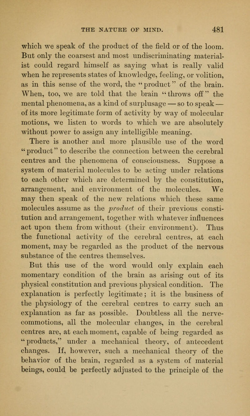 which we speak of the product of the field or of the loom. But only the coarsest and most undiscriminating material- ist could regard himself as saying what is really valid when he represents states of knowledge, feeling, or volition, as in this sense of the word, the product of the brain. When, too, we are told that the brain throws off the mental phenomena, as a kind of surplusage —so to speak — of its more legitimate form of activity by way of molecular motions, we listen to words to which we are absolutely without power to assign any intelligible meaning. There is another and more plausible use of the word product to describe the connection between the cerebral centres and the phenomena of consciousness. Suppose a system of material molecules to be acting under relations to each other which are determined by the constitution, arrangement, and environment of the molecules. We may then speak of the new relations which these same molecules assume as the product of their previous consti- tution and arrangement, together with whatever influences act upon them from without (their environment). Thus the functional activity of the cerebral centres, at each moment, may be regarded as the product of the nervous substance of the centres themselves. But this use of the word would only explain each momentary condition of the brain as arising out of its physical constitution and previous physical condition. The explanation is perfectly legitimate; it is the business of the physiology of the cerebral centres to carry such an explanation as far as possible. Doubtless all the nerve- commotions, all the molecular changes, in the cerebral centres are, at each moment, capable of being regarded as products, under a mechanical theory, of antecedent changes. If, however, such a mechanical theory of the behavior of the brain, regarded as a system of material beings, could be perfectly adjusted to the principle of the