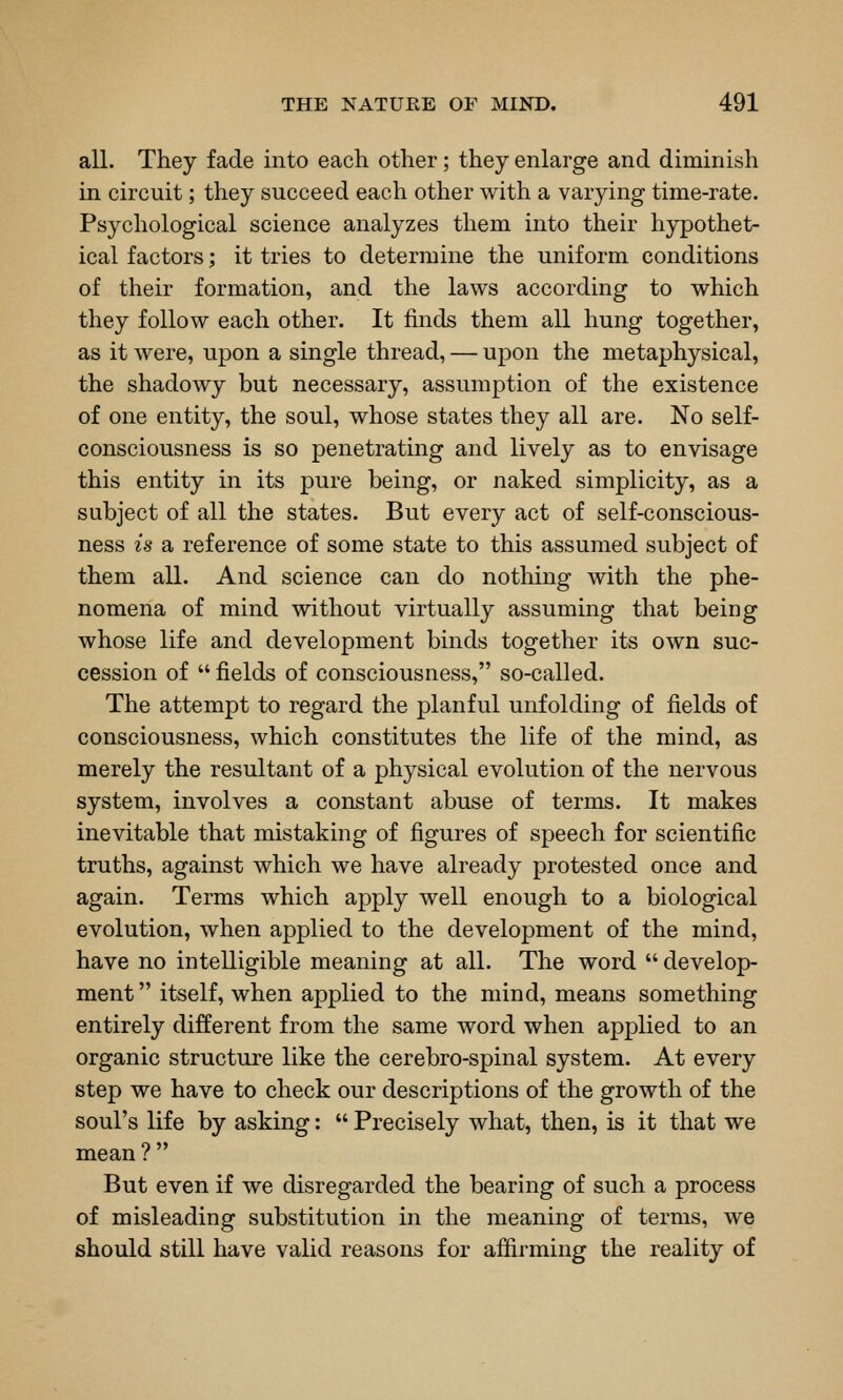 all. They fade into each other; they enlarge and diminish in circuit; they succeed each other with a varying time-rate. Psychological science analyzes them into their hypothet- ical factors; it tries to determine the uniform conditions of their formation, and the laws according to which they follow each other. It finds them all hung together, as it were, upon a single thread, — upon the metaphysical, the shadowy but necessary, assumption of the existence of one entity, the soul, whose states they all are. No self- consciousness is so penetrating and lively as to envisage this entity in its pure being, or naked simplicity, as a subject of all the states. But every act of self-conscious- ness is a reference of some state to this assumed subject of them all. And science can do nothing with the phe- nomena of mind without virtually assuming that being whose life and development binds together its own suc- cession of  fields of consciousness, so-called. The attempt to regard the planful unfolding of fields of consciousness, which constitutes the life of the mind, as merely the resultant of a physical evolution of the nervous system, involves a constant abuse of terms. It makes inevitable that mistaking of figures of speech for scientific truths, against which we have already protested once and again. Terms which apply well enough to a biological evolution, when applied to the development of the mind, have no intelligible meaning at all. The word develop- ment  itself, when applied to the mind, means something entirely different from the same word when applied to an organic structure like the cerebro-spinal system. At every step we have to check our descriptions of the growth of the soul's life by asking:  Precisely what, then, is it that we mean ? But even if we disregarded the bearing of such a process of misleading substitution in the meaning of terms, we should still have valid reasons for afiirming the reality of