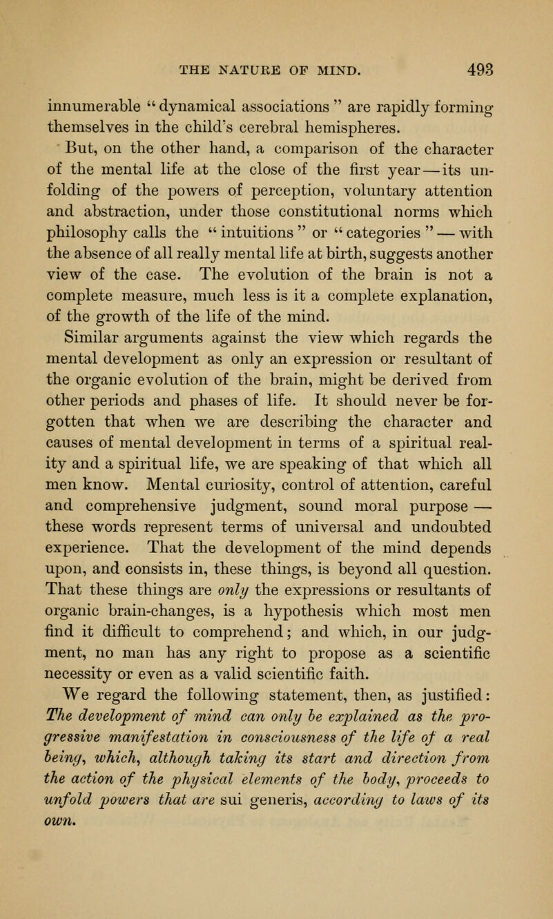 innumerable  dynamical associations  are rapidly forming themselves in the child's cerebral hemispheres. But, on the other hand, a comparison of the character of the mental life at the close of the first year — its un- folding of the powers of perception, voluntary attention and abstraction, under those constitutional norms which philosophy calls the  intuitions  or  categories  — with the absence of all really mental life at birth, suggests another view of the case. The evolution of the brain is not a complete measure, much less is it a complete explanation, of the growth of the life of the mind. Similar arguments against the view which regards the mental development as only an expression or resultant of the organic evolution of the brain, might be derived from other periods and phases of life. It should never be for- gotten that when we are describing the character and causes of mental development in terms of a spiritual real- ity and a spiritual life, we are speaking of that which all men know. Mental curiosity, control of attention, careful and comprehensive judgment, sound moral purpose — these words represent terms of universal and undoubted experience. That the development of the mind depends upon, and consists in, these things, is beyond all question. That these things are only the expressions or resultants of organic brain-changes, is a hypothesis which most men find it difficult to comprehend; and which, in our judg- ment, no man has any right to propose as a scientific necessity or even as a valid scientific faith. We regard the following statement, then, as justified: The development of mind can only he explained as the pro- gressive manifestation in consciousness of the life of a real being, which, although tahing its start and direction from the action of the physical elements of the body, jyroceeds to unfold powers that are sui generis, according to laws of its own.