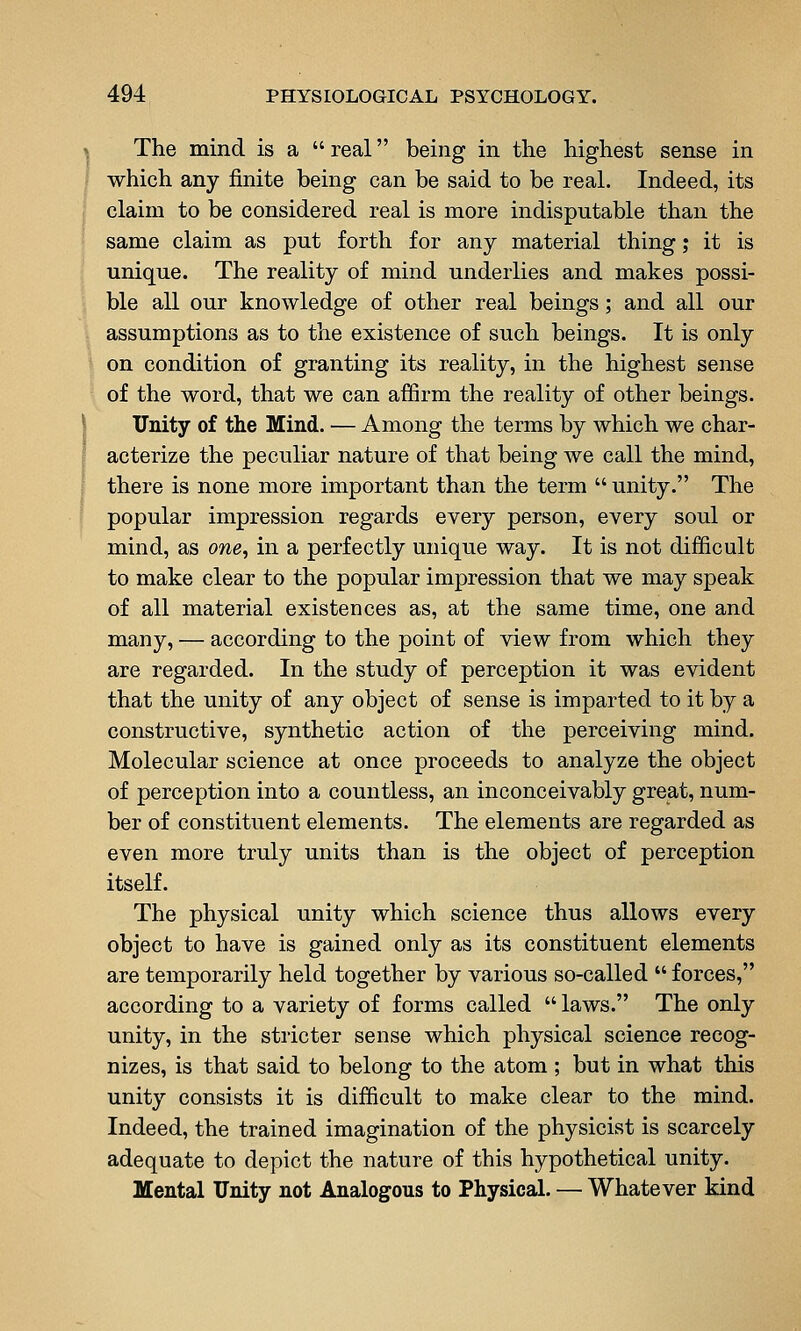 \ The mind is a  real being in tlie highest sense in j which any finite being can be said to be real. Indeed, its i claim to be considered real is more indisputable than the same claim as put forth for any material thing; it is unique. The reality of mind underlies and makes possi- ble all our knowledge of other real beings; and all our assumptions as to the existence of such beings. It is only on condition of granting its reality, in the highest sense of the word, that we can affirm the reality of other beings. \ Unity of the Mind. — Among the terms by which we char- acterize the peculiar nature of that being we call the mind, [ there is none more important than the term  unity. The popular impression regards every person, every soul or mind, as one, in a perfectly unique way. It is not difficult to make clear to the popular impression that we may speak of all material existences as, at the same time, one and many, — according to the point of view from which they are regarded. In the study of perception it was evident that the unity of any object of sense is imparted to it by a constructive, synthetic action of the perceiving mind. Molecular science at once proceeds to analyze the object of perception into a countless, an inconceivably great, num- ber of constituent elements. The elements are regarded as even more truly units than is the object of perception itself. The physical unity which science thus allows every object to have is gained only as its constituent elements are temporarily held together by various so-called  forces, according to a variety of forms called  laws. The only unity, in the stricter sense which physical science recog- nizes, is that said to belong to the atom ; but in what this unity consists it is difficult to make clear to the mind. Indeed, the trained imagination of the physicist is scarcely adequate to depict the nature of this hypothetical unity. Mental Unity not Analogous to Physical. — Whatever kind