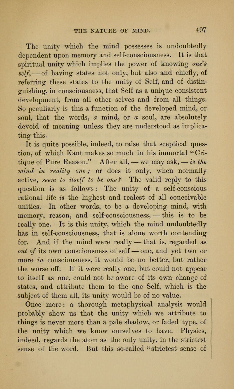 The unity wliich the mind possesses is undoubtedly dependent upon memory and self-consciousness. It is that spiritual unity which implies the power of knowing ones self, — of having states not only, but also and chiefly, of referring these states to the unity of Self, and of distin- guishing, in consciousness, that Self as a unique consistent development, from all other selves and from all things. So peculiarly is this a function of the developed mind, or soul, that the words, a mind, or a soul, are absolutely devoid of meaning unless they are understood as implica- ting this. It is quite possible, indeed, to raise that sceptical ques- tion, of which Kant makes so much in his immortal  Cri- tique of Pure Reason. After all, — we may ask, — is the mind in reality one; or does it only, when normally active, seem to itself to he one? The valid reply to this question is as follows: The unity of a self-conscious rational life is the highest and realest of all conceivable unities. In other words, to be a developing mind, with memory, reason, and self-consciousness, — this is to be really one. It is this unity, which the mind undoubtedly has in self-consciousness, that is alone worth contending for. And if the mind were really — that is, regarded as out of its own consciousness of self — one, and yet two or more in consciousness, it would be no better, but rather the worse off. If it were really one, but could not appear to itself as one, could not be aware of its own change of states, and attribute them to the one Self, which is the subject of them all, its unity would be of no value. Once more: a thorough metaphysical analysis would probably show us that the unity which we attribute to things is never more than a pale shadow, or faded type, of the unity which we know ourselves to have. Physics, indeed, regards the atom as the only unity, in the strictest sense of the word. But this so-called  strictest sense of