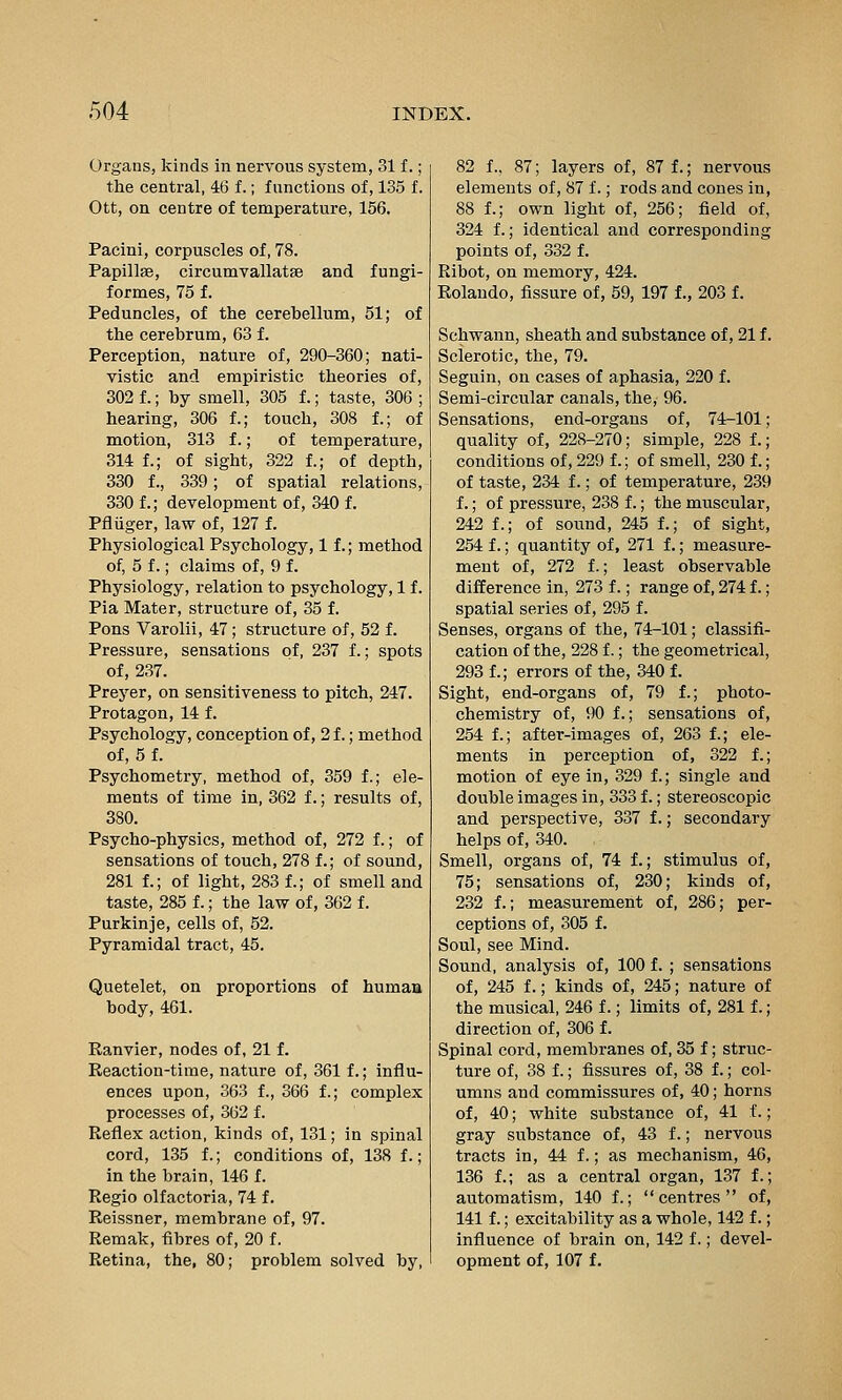 Organs, kinds in nervous system, 31 f.; the central, 46 f.; functions of, 135 f. Ott, on centre of temperature, 156. Pacini, corpuscles of, 78. Papillae, circumvallatae and fungi- formes, 75 f. Peduncles, of the cerebellum, 51; of the cerebrum, 63 f. Perception, nature of, 290-360; nati- vistic and empiristic theories of, 302 f.; by smell, 305 f.; taste, 306 ; hearing, 306 f.; touch, 308 f.; of motion, 313 f.; of temperature, 314 f.; of sight, 322 f.; of depth, 330 f., 339; of spatial relations, 330 f.; development of, 340 f. Pfliiger, law of, 127 f. Physiological Psychology, 1 f.; method of, 5 f.; claims of, 9 f. Physiology, relation to psychology, 1 f. Pia Mater, structure of, 35 f. Pons Varolii, 47; structure of, 52 f. Pressure, sensations of, 237 f.; spots of, 237. Preyer, on sensitiveness to pitch, 247. Protagon, 14 f. Psychology, conception of, 2 f.; method of, 5 f. Psychometry, method of, 359 f.; ele- ments of time in, 362 f.; results of, 380. Psycho-physics, method of, 272 f.; of sensations of touch, 278 f.; of sound, 281 1; of light, 283 f.; of smell and taste, 285 f.; the law of, 362 f. Purkinje, cells of, 52. Pyramidal tract, 45. Quetelet, on proportions of human body, 461. Ranvier, nodes of, 21 f. Reaction-time, nature of, 361 f.; influ- ences upon, 363 f., 366 f.; complex processes of, 362 f. Reflex action, kinds of, 131; in spinal cord, 135 f.; conditions of, 138 f.; in the brain, 146 f. Regio olfactoria, 74 f. Reissner, membrane of, 97. Remak, fibres of, 20 f. 82 f., 87; layers of, 87 f.; nervous elements of, 87 f.; rods and cones in, 88 f.; own light of, 256; field of, 324 f.; identical and corresponding points of, 332 f. Ribot, on memory, 424. Rolando, fissure of, 59, 197 f., 203 f. Schwann, sheath and substance of, 21 f. Sclerotic, the, 79. Seguin, on cases of aphasia, 220 f. Semi-circular canals, the, 96. Sensations, end-organs of, 74-101; quality of, 228-270; simple, 228 f.; conditions of, 229 f.; of smell, 230 f.; of taste, 234 f.; of temperature, 239 f.; of pressure, 238 f.; the muscular, 242 f.; of sound, 245 f.; of sight, 254 f.; quantity of, 271 f.; measure- ment of, 272 f.; least observable difference in, 273 f.; range of, 274 f.; spatial series of, 295 f. Senses, organs of the, 74-101; classifi- cation of the, 228 f.; the geometrical, 293 f.; errors of the, 340 f. Sight, end-organs of, 79 f.; photo- chemistry of, 90 f.; sensations of, 254 f.; after-images of, 263 f.; ele- ments in perception of, 322 f.; motion of eye in, 329 f.; single and double images in, 333 f.; stereoscopic and perspective, 337 f.; secondary helps of, 340. Smell, organs of, 74 f.; stimulus of, 75; sensations of, 230; kinds of, 232 f.; measurement of, 286; per- ceptions of, 305 f. Soul, see Mind. Sound, analysis of, 100 f. ; sensations of, 245 f.; kinds of, 245; nature of the musical, 246 f.; limits of, 281 f.; direction of, 306 f. Spinal cord, membranes of, 35 f; struc- ture of, 38 f.; fissures of, 38 f.; col- umns and commissures of, 40; horns of, 40; white substance of, 41 f.; gray substance of, 43 f.; nervous tracts in, 44 f.; as mechanism, 46, 136 f.; as a central organ, 137 f.; automatism, 140 f.; centres of, 141 f.; excitability as a whole, 142 f.; influence of brain on, 142 f.; devel-