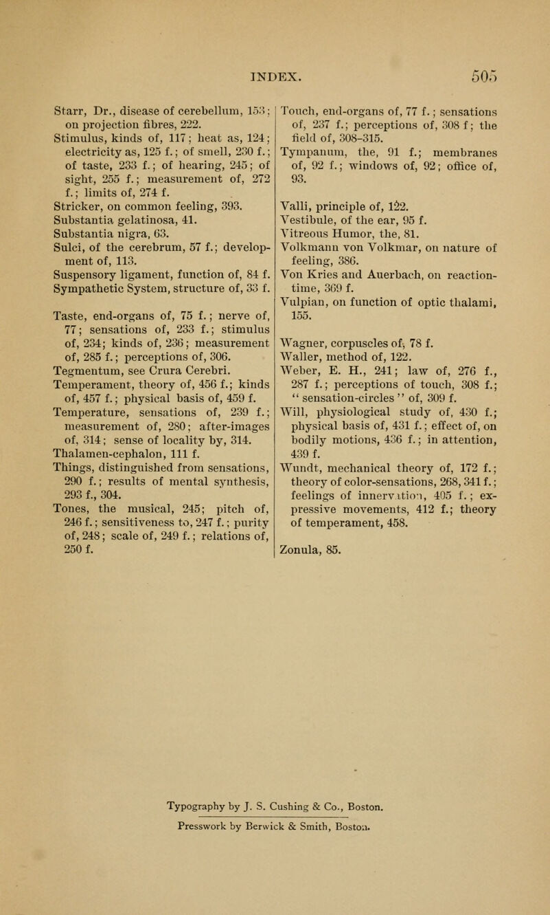 Starr, Dr., disease of cerebellum, 15..; on projection fibres, 222. Stimulus, kinds of, 117; beat as, 124; electricity as, 125 f.; of smell, 2.30 f.; of taste, 233 f.; of hearing, 245; of sight, 255 f.; measurement of, 272 f.; limits of, 274 f. Strieker, on common feeling, 393, Substantia gelatinosa, 41. Substantia nigra, 63. Sulci, of the cerebrum, 57 f.; develop- ment of, 113. Suspensory ligament, function of, 84 f. Sympathetic System, structure of, 33 f. Taste, end-organs of, 75 f.; nerve of, 77; sensations of, 233 f.; stimulus of, 234; kinds of, 236; measurement of, 285 f.; perceptions of, 306. Tegmentum, see Crura Cerebri. Temperament, theory of, 456 f.; kinds of, 457 f.; physical basis of, 459 f. Temperature, sensations of, 239 f.; measurement of, 280; after-images of, 314; sense of locality by, 314. Thalamen-cephalon, 111 f. Things, distinguished from sensations, 290 f.; results of mental synthesis, 293 f., 304. Tones, the musical, 245; pitch of, 246 f.; sensitiveness to, 247 f.; purity of, 248; scale of, 249 f.; relations of, 250 f. Touch, end-organs of, 77 f.; sensations of, 237 f.; perceptions of, .308 f; the field of, 308-315. Tympanum, the, 91 f.; membranes of, 92 f.; windows of, 92; office of, 93. Valli, principle of, 1:^2. Vestibule, of the ear, 95 f. Vitreous Humor, the, 81. Volkmann von Volkmar, on nature of feeling, 386. Von Kries and Auerbach, on reaction- time, 369 f. Vulpian, on function of optic thalami, 155. AVagner, corpuscles of, 78 f. Waller, method of, 122. Weber, E. H., 241; law of, 276 f., 287 f.; perceptions of touch, 308 f.;  sensation-circles  of, 309 f. Will, physiological study of, 430 f.; physical basis of, 431 f.; effect of, on bodily motions, 436 f.; in attention, 439 f. Wundt, mechanical theory of, 172 f.; theory of color-sensations, 268,341 f.; feelings of innervitio-i, 405 f.; ex- pressive movements, 412 f.; theory of temperament, 458. Zonula, 85. Typography by J. S. Gushing & Co., Boston. Presswork by Berwick & Smith, Boston.