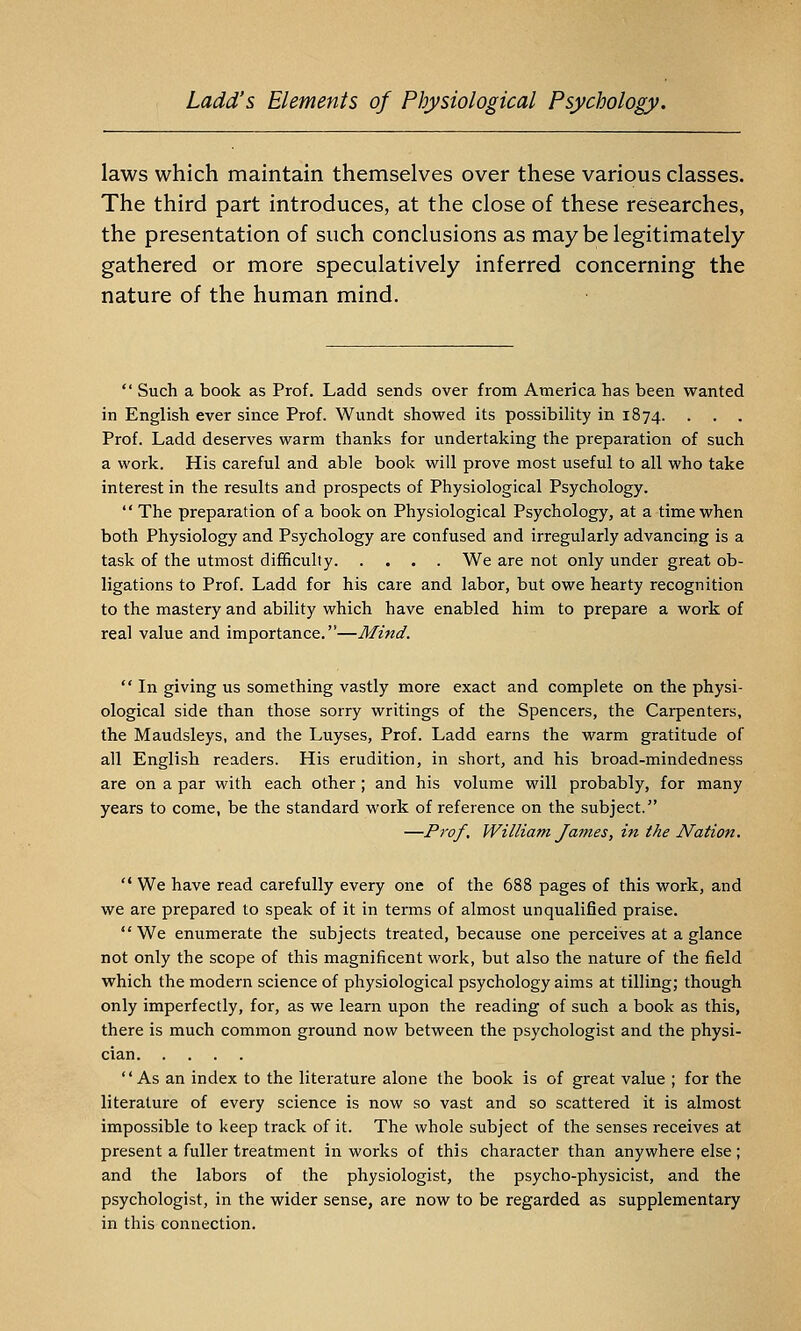 laws which maintain themselves over these various classes. The third part introduces, at the close of these researches, the presentation of such conclusions as may be legitimately gathered or more speculatively inferred concerning the nature of the human mind.  Such a book as Prof. Ladd sends over from America has been wanted in English ever since Prof. Wundt showed its possibility in 1874. . . . Prof. Ladd deserves warm thanks for undertaking the preparation of such a work. His careful and able book will prove most useful to all who take interest in the results and prospects of Physiological Psychology.  The preparation of a book on Physiological Psychology, at a time when both Physiology and Psychology are confused and irregularly advancing is a task of the utmost difficulty We are not only under great ob- ligations to Prof. Ladd for his care and labor, but owe hearty recognition to the mastery and ability which have enabled him to prepare a work of real value and importance.—Mind.  In giving us something vastly more exact and complete on the physi- ological side than those sorry writings of the Spencers, the Carpenters, the Maudsleys, and the Luyses, Prof. Ladd earns the warm gratitude of all English readers. His erudition, in short, and his broad-mindedness are on a par with each other ; and his volume will probably, for many years to come, be the standard work of reference on the subject. —Prof, William James, in the Nation. ■ We have read carefully every one of the 688 pages of this work, and we are prepared to speak of it in terms of almost unqualified praise. We enumerate the subjects treated, because one perceives at a glance not only the scope of this magnificent work, but also the nature of the field which the modern science of physiological psychology aims at tilling; though only imperfectly, for, as we learn upon the reading of such a book as this, there is much common ground now between the psychologist and the physi- cian As an index to the literature alone the book is of great value ; for the literature of every science is now so vast and so scattered it is almost impossible to keep track of it. The whole subject of the senses receives at present a fuller treatment in works of this character than anywhere else ; and the labors of the physiologist, the psycho-physicist, and the psychologist, in the wider sense, are now to be regarded as supplementary in this connection.