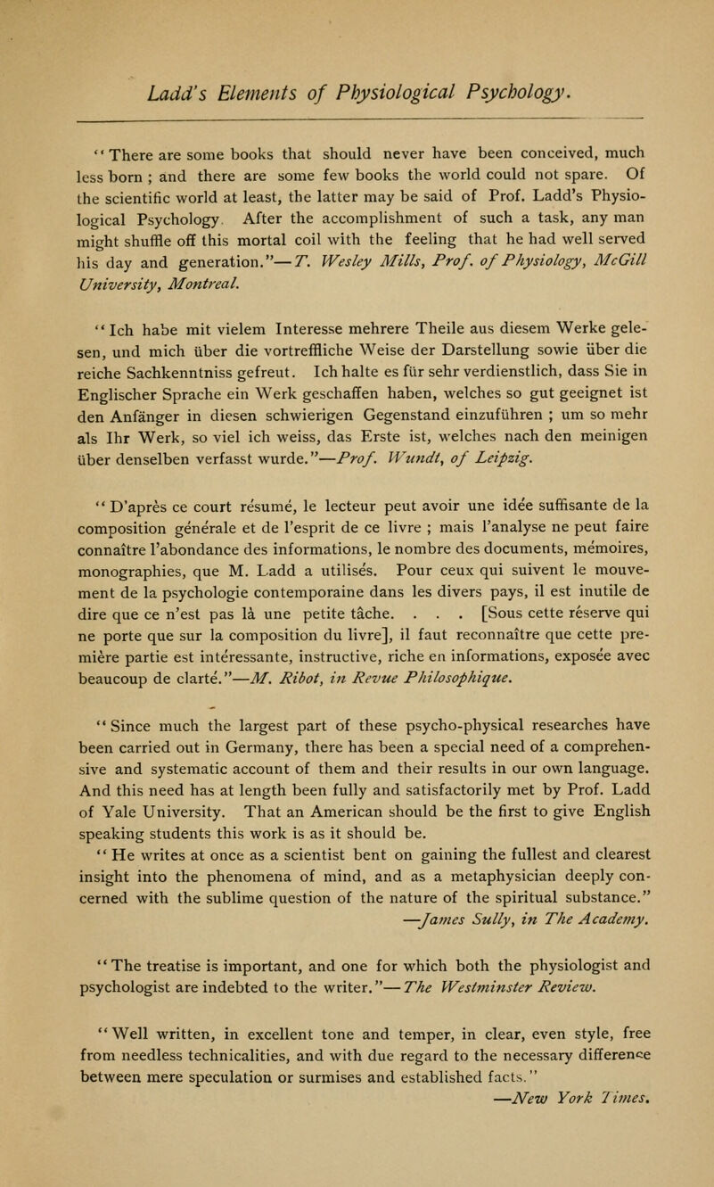  There are some books that should never have been conceived, much less born ; and there are some few books the world could not spare. Of the scientific world at least, the latter may be said of Prof. Ladd's Physio- logical Psychology. After the accomplishment of such a task, any man might shuffle off this mortal coil with the feeling that he had well served his day and generation.—T. Wesley Mills, Prof, of Physiology, McGill University, Montreal.  Ich habe mit vielem Interesse mehrere Theile aus diesem Werke gele- sen, und mich uber die vortreffliche Weise der Darstellung sowie Uber die reiche Sachkenntniss gefreut. Ich halte es filr sehr verdienstlich, dass Sie in Englischer Sprache ein Werk geschaffen haben, welches so gut geeignet ist den Anfanger in diesen schwierigen Gegenstand einzufuhren ; um so mehr als Ihr Werk, so viel ich weiss, das Erste ist, welches nach den meinigen Uber denselben verfasst wurde.—Prof. IVundt, of Leipzig.  D'apres ce court resume, le lecteur pent avoir une idee suffisante de la composition generale et de I'esprit de ce livre ; mais I'analyse ne pent faire connaitre I'abondance des informations, le nombre des documents, memoires, monographies, que M. Ladd a utilises. Pour ceux qui suivent le mouve- ment de la psychologic contemporaine dans les divers pays, il est inutile de dire que ce n'est pas la une petite tache. . . . [Sous cette reserve qui ne porte que sur la composition du livre], il faut reconnaitre que cette pre- miere partie est interessante, instructive, riche en informations, exposee avec beaucoup de clarte.—M. Ribot, in Revue Philosophique. Since much the largest part of these psycho-physical researches have been carried out in Germany, there has been a special need of a comprehen- sive and systematic account of them and their results in our own language. And this need has at length been fully and satisfactorily met by Prof. Ladd of Yale University. That an American should be the first to give English speaking students this work is as it should be.  He writes at once as a scientist bent on gaining the fullest and clearest insight into the phenomena of mind, and as a metaphysician deeply con- cerned with the sublime question of the nature of the spiritual substance. —James Sully, in The Academy. The treatise is important, and one for which both the physiologist and psychologist are indebted to the writer.—The Westminster Review. Well written, in excellent tone and temper, in clear, even style, free from needless technicalities, and with due regard to the necessary difference between mere speculation or surmises and established facts. —JVew York 7 lines.