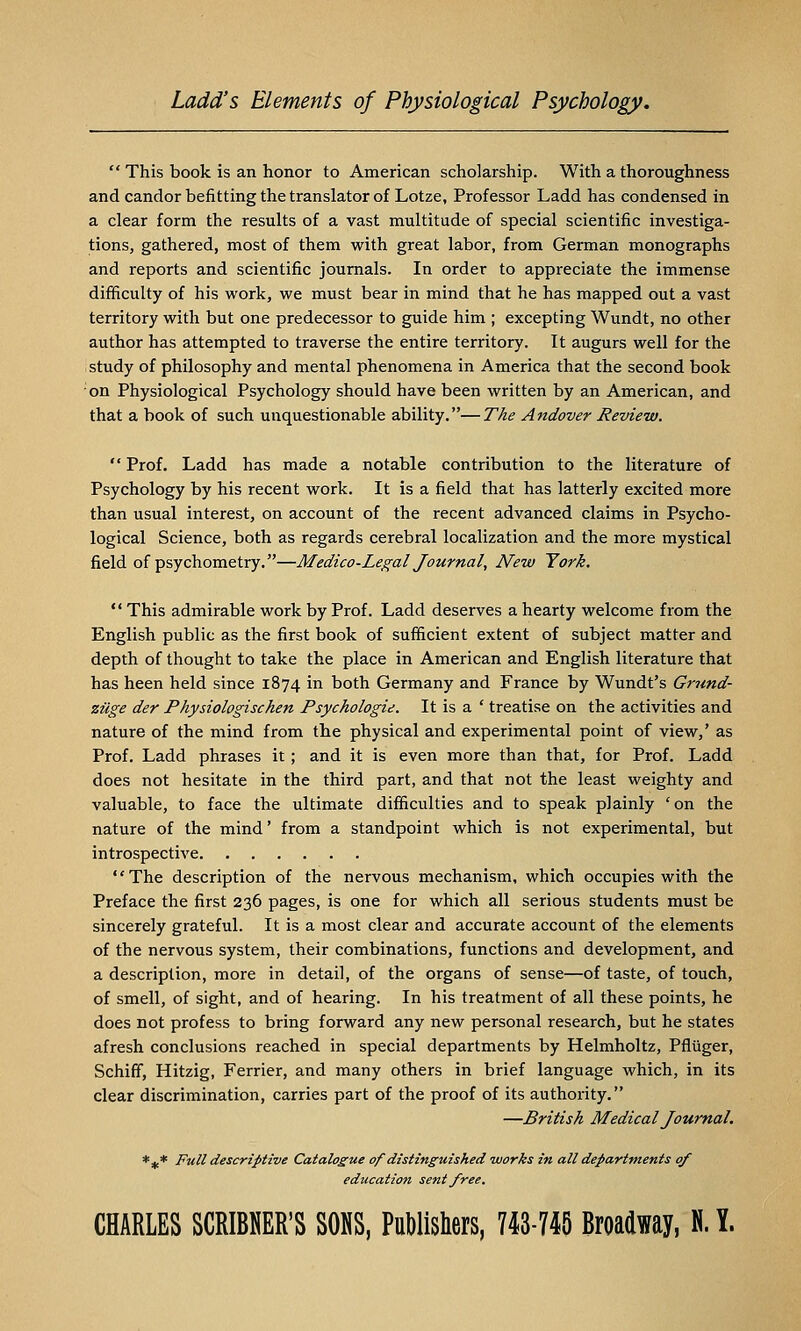 This book is an honor to American scholarship. With a thoroughness and candor befitting the translator of Lotze, Professor Ladd has condensed in a clear form the results of a vast multitude of special scientific investiga- tions, gathered, most of them with great labor, from Germa;n monographs and reports and scientific journals. In order to appreciate the immense difficulty of his work, we must bear in mind that he has mapped out a vast territory with but one predecessor to guide him ; excepting Wundt, no other author has attempted to traverse the entire territory. It augurs well for the study of philosophy and mental phenomena in America that the second book on Physiological Psychology should have been written by an American, and that a hook of such unquestionable ability.—The Andover Review. Prof. Ladd has made a notable contribution to the literature of Psychology by his recent work. It is a field that has latterly excited more than usual interest, on account of the recent advanced claims in Psycho- logical Science, both as regards cerebral localization and the more mystical field of psychometry.—Medico-Legal Journal, New York. This admirable work by Prof. Ladd deserves a hearty welcome from the English public as the first book of sufficient extent of subject matter and depth of thought to take the place in American and English literature that has heen held since 1874 in both Germany and France by Wundt's Grund- zilge der Physiologischen Psychologie. It is a ' treatise on the activities and nature of the mind from the physical and experimental point of view,' as Prof. Ladd phrases it ; and it is even more than that, for Prof. Ladd does not hesitate in the third part, and that not the least weighty and valuable, to face the ultimate difficulties and to speak plainly ' on the nature of the mind' from a standpoint which is not experimental, but introspective The description of the nervous mechanism, which occupies with the Preface the first 236 pages, is one for which all serious students must be sincerely grateful. It is a most clear and accurate account of the elements of the nervous system, their combinations, functions and development, and a description, more in detail, of the organs of sense—of taste, of touch, of smell, of sight, and of hearing. In his treatment of all these points, he does not profess to bring forward any new personal research, but he states afresh conclusions reached in special departments by Helmholtz, Pfliiger, Schiff, Hitzig, Ferrier, and many others in brief language which, in its clear discrimination, carries part of the proof of its authority. —British Medical Journal. *^* Full descriptive Catalogue of distinguished works in all departments of education sent free. CHARLES SCRIBNER'S SONS, PuWishers, 743-745 Broadway, N. Y.