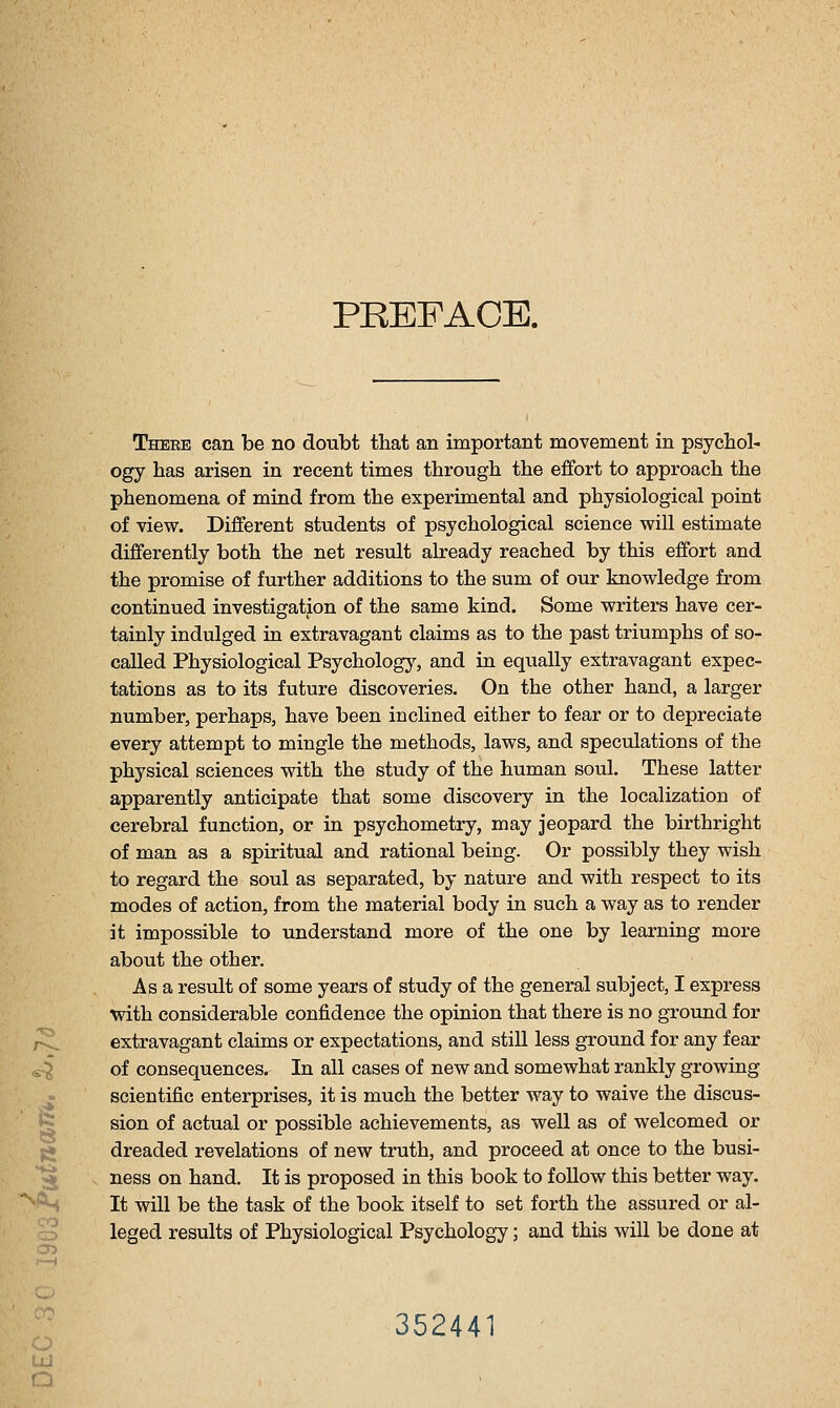 PREFACE. -«3 There can be no doubt that an important movement in psychol- ogy has arisen in recent times through the effort to approach the phenomena of mind from the experimental and physiological point of view. Different students of psychological science will estimate differently both the net result already reached by this effort and the promise of further additions to the sum of our knowledge from continued investigation of the same kind. Some writers have cer- tainly indulged in extravagant claims as to the past triumphs of so- called Physiological Psychology, and in equally extravagant expec- tations as to its future discoveries. On the other hand, a larger number, perhaps, have been inclined either to fear or to depreciate every attempt to mingle the methods, laws, and speculations of the physical sciences with the study of the human soul. These latter apparently anticipate that some discovery in the localization of cerebral function, or in psychometry, may jeopard the birthright of man as a spiritual and rational being. Or possibly they wish to regard the soul as separated, by nature and with respect to its modes of action, from the material body in such a way as to render it impossible to understand more of the one by learning more about the other. As a result of some years of study of the general subject, I express with considerable confidence the opinion that there is no grormd for extravagant claims or expectations, and still less ground for any fear «f of consequences. In all cases of new and somewhat rankly growing ^ scientific enterprises, it is much the better way to waive the discus- g sion of actual or possible achievements, as well as of welcomed or ;* dreaded revelations of new truth, and proceed at once to the busi- ^ ness on hand. It is proposed in this book to follow this better way. It will be the task of the book itself to set forth the assured or al- leged results of Physiological Psychology; and this will be done at Ul Q 352441