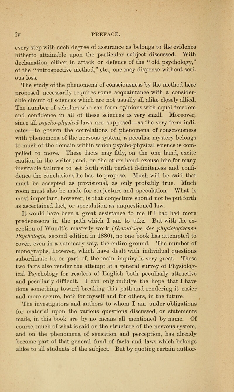 every step with such degree of assurance as belongs to the evidence hitherto attainable upon the particular subject discussed. With declamation, either in attack or defence of the  old psychology, of the  introspective method, etc., one may dispense without seri- ous loss. The study of the phenomena of consciousness by the method here proposed necessarilj' requires some acquaintance with a consider- able circuit of sciences which are not usually all alike closely allied. The number of scholars who can form opinions with equal freedom and confidence in all of these sciences is very small. Moreover, since all psycho-physical laws ai'e supposed—as the very term indi- cates—to govern the correlations of phenomena of consciousness with phenomena of the nervous sj'stem, a peculiar mystery belongs to much of the domain within which psycho-physical science is com- pelled to move. These facts may fitly, on the one hand, excite caution in the writer; and, on the other hand, excuse him for many inevitable failures to set forth with perfect definiteness and confi- dence the conclusions he has to propose. Much will be said that must be accepted as provisional, as only probably true. Much room must also be made for conjecture and speculation. What is most important, however, is that conjecture should not be put forth as ascertained fact, or speculation as unquestioned law. It would have been a great assistance to me if I had had more predecessors in the path which I am to take. But with the ex- ception of Wundt's masterly work (Grundziige der physiologischen Psychologic, second edition in 1880), no one book has attempted to cover, even in a summary way, the entire ground. The number of monographs, however, which have dealt with individual questions subordinate to, or part of, the main inquiry is very great. These two facts also render the attempt at a general survey of Physiolog- ical Psychology for readers of English both peculiarly attractive and peculiai-ly difiicult. I can only indulge the hope that I have done something toward breaking this path and rendering it easier and more secure, both for mj'self and for others, in the future. The investigatox'S and authors to whom I am under obligations for material upon the various questions discussed, or statements made, in this book are by no means all mentioned by name. Of course, much of what is said on the structure of the nervous system, and on the phenomena of sensation and perception, has already become part of that general fund of facts and laws which belongs alike to all students of the subject. But by quoting certain author-