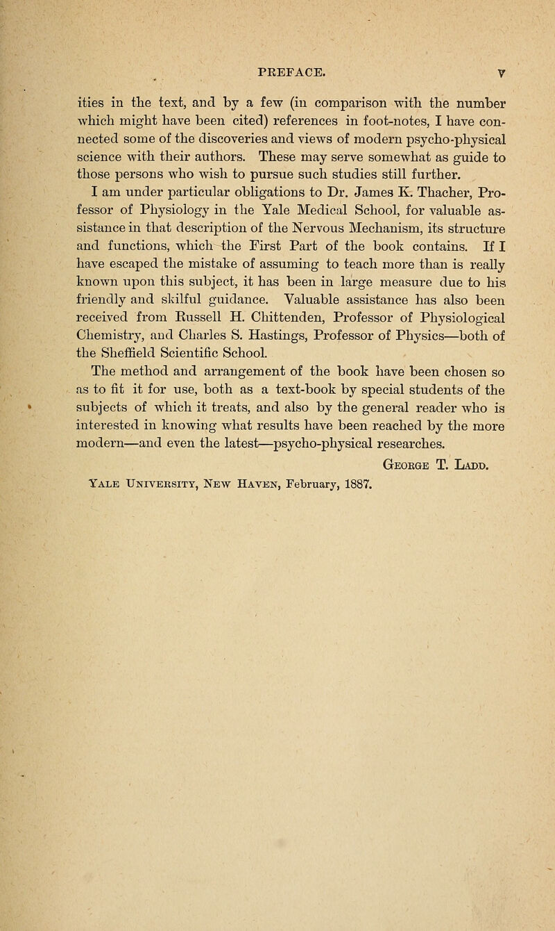 ities in the text, and by a few (in comparison with the number which might have been cited) references in foot-notes, I have con- nected some of the discoveries and views of modern psycho-physical science with their authors. These may serve somewhat as guide to those persons who wish to pursue such studies still further. I am under particular obligations to Dr. James K. Thacher, Pro- fessor of Physiology in the Yale Medical School, for valuable as- sistance in that description of the Nervous Mechanism, its structure and functions, which- the First Part of the book contains. If I have escaped the mistake of assuming to teach more than is really known upon this subject, it has been in large measure due to his friendly and skilful guidance. Valuable assistance has also been received from Kussell H. Chittenden, Professor of Physiological Chemistry, and Charles S. Hastings, Professor of Physics—both of the Sheffield Scientific School. The method and arrangement of the book have been chosen so as to fit it for use, both as a text-book by special students of the subjects of which it treats, and also by the general reader who is interested in knowing what results have been reached by the more modern—and even the latest—psycho-physical researches. George T. Ladd. Yale Univeksity, New Haven, February, 1887.