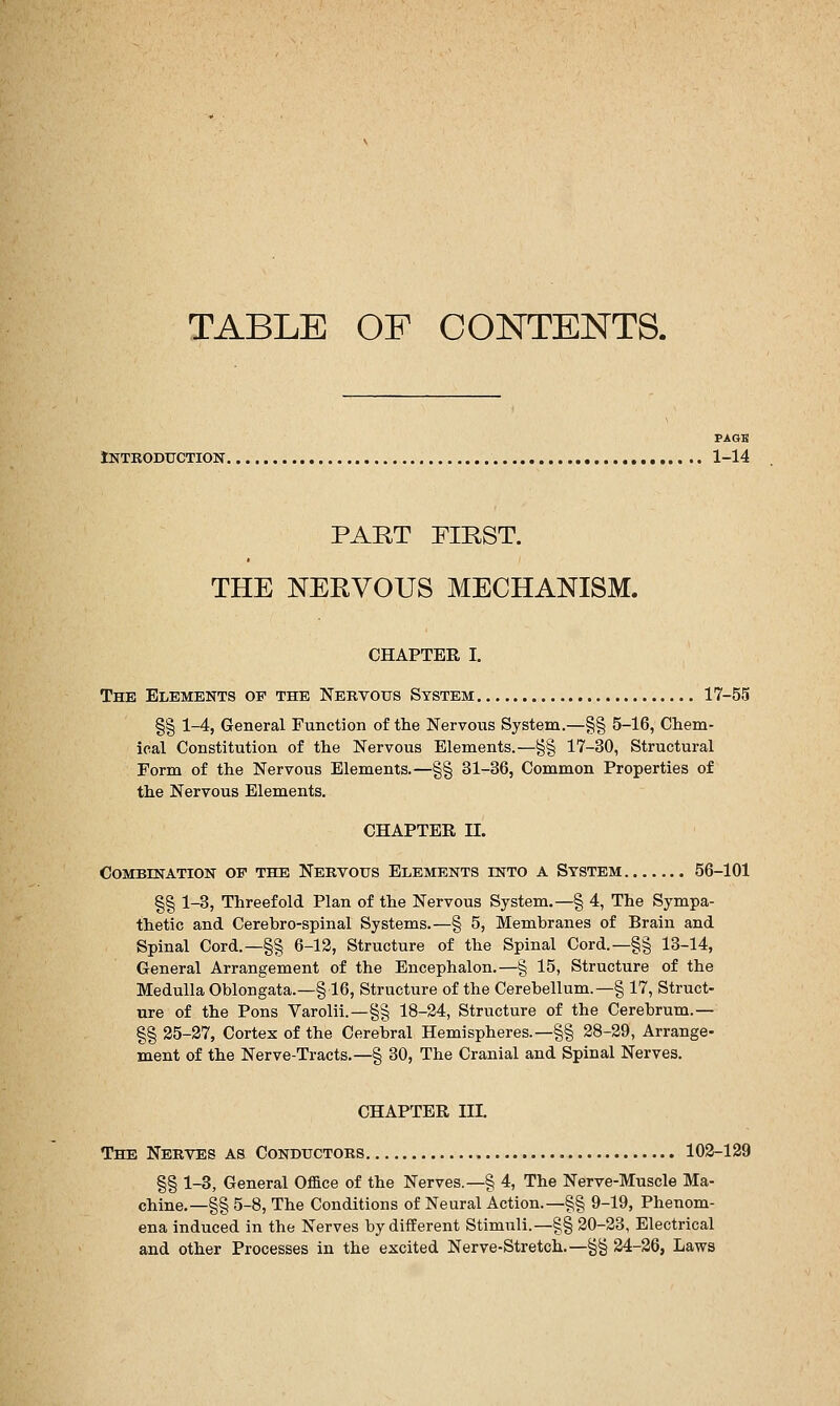 TABLE OF CONTENTS. PAGE Introduction 1-14 PART EIRST. THE NERVOUS MECHANISM. CHAPTER I. The Elements of the Nervous System 17-55 §§ 1-4, General Function of the Nervous System.—§§ 5-16, Chem- ical Constitution of the Nervous Elements.—§§ 17-30, Structural Form of the Nervous Elements.—§§ 31-36, Common Properties of the Nervous Elements. CHAPTER n. Combination of the Nervous Elements into a System 56-101 §§ 1-3, Threefold Plan of the Nervous System.—§ 4, The Sympa- thetic and Cerebro-spinal Systems.—§ 5, Membranes of Brain and Spinal Cord.—§§ 6-13, Structure of the Spinal Cord.—§§ 13-14, General Arrangement of the Encephalon.—§ 15, Structure of the Medulla Oblongata.—§16, Structure of the Cerebellum.—§ 17, Struct- ure of the Pons Varolii.—§§ 18-24, Structure of the Cerebrum.— §§ 25-27, Cortex of the Cerebral Hemispheres.—§§ 28-29, Arrange- ment of the Nerve-Tracts.—§ 30, The Cranial and Spinal Nerves. CHAPTER IIL The Nerves as Conductors 102-129 §§ 1-3, General Oflce of the Nerves.—§ 4, The Nerve-Muscle Ma- chine.—§§ 5-8, The Conditions of Neural Action.—§§ 9-19, Phenom- ena induced in the Nerves by different Stimuli.—§§ 20-23, Electrical and other Processes in the excited Nerve-Stretch.—§§ 24-26, Laws