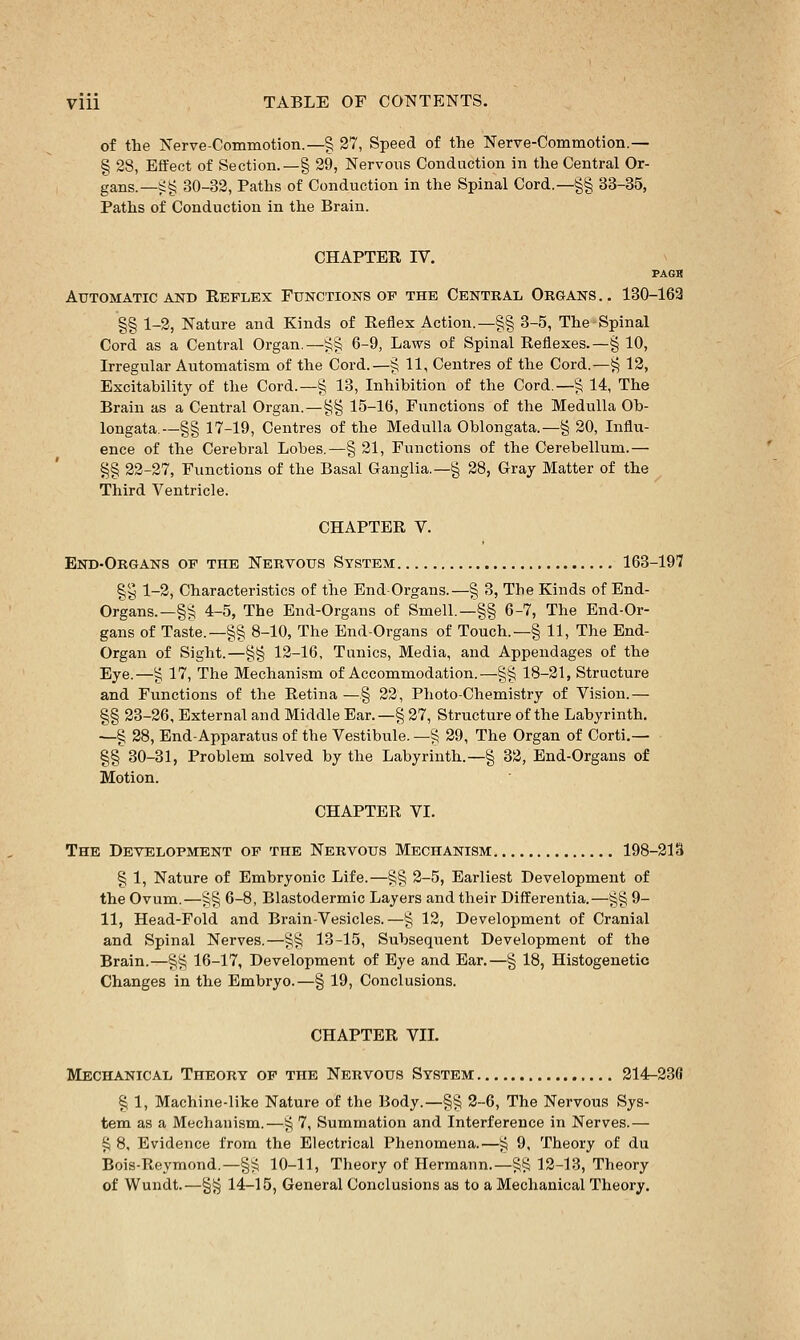 of the Nerve-Commotion.—§ 27, Speed of the Nerve-Commotion.— § 28, Effect of Section.—§ 29, Nervous Conduction in the Central Or- gans.—i;§ 30-32, Paths of Conduction in the Spinal Cord.—§§ 33-35, Paths of Conduction in the Brain. CHAPTER IV. PAGB Automatic AND Reflex Functions of the Central Organs.. 130-162 §§ 1-2, Nature and Kinds of Reflex Action.—§§ 3-5, TheSpinal Cord as a Central Organ.—^§ 6-9, Laws of Spinal Reflexes.—§ 10, Irregular Automatism of the Cord.—§ 11, Centres of the Cord.—t^ 12, Excitability of the Cord.—§ 13, Inhibition of the Cord.—§ 14, The Brain as a Central Organ.—§§ 15-16, Functions of the Medulla Ob- longata—-§§ 17-19, Centres of the Medulla Oblongata.—§ 20, Influ- ence of the Cerebral Lobes,—§ 21, Functions of the Cerebellum.— g§ 22-27, Functions of the Basal Ganglia.—§ 28, Gray Matter of the Third Ventricle. CHAPTER V. End-Organs of the Nervous System 163-197 §y 1-2, Characteristics of the End-Organs.—§ 3, The Kinds of End- Organs.—§^ 4-5, The End-Organs of Smell.—§§ 6-7, The End-Or- gans of Taste.—§§ 8-10, The End-Organs of Touch.—§ 11, The End- Organ of Sight.—§§ 12-16, Tunics, Media, and Appendages of the Eye.—g 17, The Mechanism of Accommodation.—§§ 18-21, Structure and Functions of the Retina—§ 22, Photo-Chemistry of Vision.— §§ 23-26, External and Middle Ear.—§ 27, Structure of the Labyrinth. ■—§ 28, End-Apparatus of the Vestibule. —§ 29, The Organ of Corti.— §§30-31, Problem solved by the Labyrinth.—§ 32, End-Organs of Motion. CHAPTER VI. The Development of the Nervous Mechanism 198-21S § 1, Nature of Embryonic Life.—§§ 2-5, Earliest Development of the Ovum.—§§ 6-8, Blastodermic Layers and their Differentia.—§§ 9- 11, Head-Fold and Brain-Vesicles.—§ 12, Development of Cranial and Spinal Nerves.—§§ 13-15, Subsequent Development of the Brain.—§§ 16-17, Development of Eye and Ear.—§ 18, Histogenetic Changes in the Embryo.—§ 19, Conclusions. CHAPTER VII. Mechanical Theory of the Nervous System 214-23(1 § 1, Machine-like Nature of the Body.—§§ 2-6, The Nervous Sys- tem as a Mechanism.—§ 7, Summation and Interference in Nerves.— i^ 8, Evidence from the Electrical Phenomena.—i^ 9, Theory of du Bois-Roymond.—§^5 10-11, Theory of Hermann.—S^i5 12-13, Theory of Wundt.—§§ 14-15, General Conclusions as to a Mechanical Theory.