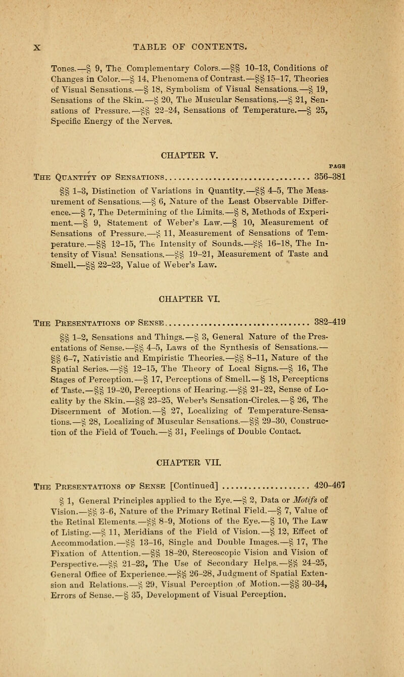 Tones.—§ 9, The Complementary Colors.—§§ 10-13, Conditions of Changes in Coloi-.—§ 14, Phenomena of Contrast.—§§15-17, Theories of Visual Sensations.—§ 18, Symbolism of Visual Sensations.—§ 19, Sensations of the Skin.—§ 30, The Muscular Sensations.—§ 21, Sen- sations of Pressure.—§§ 22-24, Sensations of Temperature.—§ 25, Specific Energy of the Nerves. CHAPTEK V. FAOg The QuAwriTY of Sensations 356-381 §§ 1-3, Distinction of Variations in Quantity.—§§ 4^5, The Meas- urement of Sensations.—§ 6, Nature of the Least Observable Differ- ence.—§ 7, The Determining of the Limits.—§ 8, Methods of Experi- ment.—§ 9, Statement of Weber's Law.—§ 10, Measurement of Sensations of Pressure.—§ 11, Measurement of Sensations of Tem- perature.—§§ 12-15, The Intensity of Sounds.—§§ 16-18, The In- tensity of Visual Sensations.—^§ 19-21, Measurement of Taste and Smell.—§§ 32-23, Value of Weber's Law. CHAPTBE VI. The Presentations of Sense 382-419 §§ 1-2, Sensations and Things.—§ 3, General Nature of the Pres- entations of Sense.—§§ 4-5, Laws of the Synthesis of Sensations.— §§ 6-7, Nativistic and Empiristic Theories.—§§ 8-11, Nature of the Spatial Series.—§§ 12-15, The Theory of Local Signs.—§ 16, The Stages of Perception.—§ 17, Perceptions of Smell. —§ 18, Perceptions of Taste.—§§ 19-20, Perceptions of Hearing.—§§ 21-22, Sense of Lo- cality by the Skin.—§§ 23-25, Weber's Sensation-Circles.—§ 26, The Discernment of Motion.—§ 27, Localizing of Temperature-Sensa- tions.—§ 28, Localizing of Muscular Sensations.—§§ 29-30, Construc- tion of the Field of Touch.—§ 31, Feelings of Double Contact. CHAPTEK Vn. The Presentations of Sense [Continued] 420-46'] § 1, General Principles ai)plied to the Eye.—§ 3, Data or Motifs of Vision.—§§ 3-6, Nature of the Primary Retinal Field.—§ 7, Value of the Retinal Elements.—ij^ 8-9, Motions of the Eye.—§ 10, The Law of Listing.—§ 11, Meridians of the Field of Vision.—§ 12, Effect of Accommodation.—i:§ 13-16, Single and Double Images.—§ 17, The Fixation of Attention.—§§ 18-20, Stereoscopic Vision and Vision of Perspective.-§§ 21-23, The Use of Secondary Helps.—§§ 24-25, General Office of Experience.—§§ 26-28, Judgment of Spatial Exten- sion and Relations.—i^ 29, Visual Perception of Motion.—§§ 30-34, Errors of Sense.—§ 35, Development of Visual Percei:)tiou.