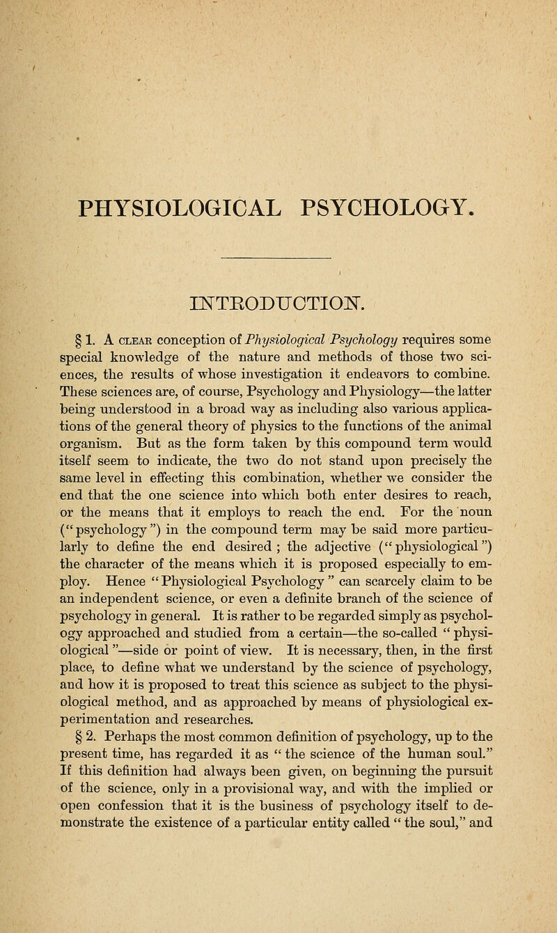 PHYSIOLOGICAL PSYCHOLOGY. nSTTEODUOTIOH. § 1. A CLEAR conception oi Physiological Psychology requires some special knowledge of the nature and methods of those two sci- ences, the results of whose investigation it endeavors to combine. These sciences are, of course, Psychology and Physiology—the latter being understood in a broad way as including also various apphca- tions of the general theory of physics to the functions of the animal organism. But as the form taken by this compound term would itself seem to indicate, the two do not stand upon precisely the same level in effecting this combination, whether we consider the end that the one science into which both enter desires to reach, or the means that it employs to reach the end. For the noun (psychology) in the compound term may be said more particu- larly to define the end desired; the adjective (physiological) the character of the means which it is proposed especially to em- ploy. Hence Physiological Psychology can scarcely claim to be an independent science, or even a definite branch of the science of psychology in general. It is rather to be regarded simply as psychol- ogy approached and studied from a certain—the so-called  physi- ological —side or point of view. It is necessary, then, in the first place, to define what we understand by the science of psychology, and how it is proposed to treat this science as subject to the physi- ological method, and as approached by means of physiological ex- perimentation and researches. § 2. Perhaps the most common definition of psychology, up to the present time, has regarded it as  the science of the human soul. If this definition had always been given, on beginning the pursuit of the science, only in a provisional way, and with the implied or open confession that it is the business of psychology itself to de- monstrate the existence of a particular entity called  the soul, and