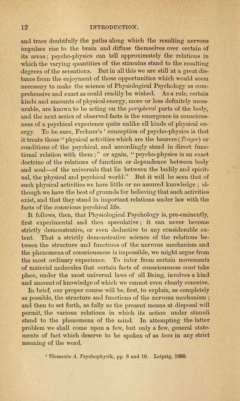 and trace doubtfully the paths along which the resulting nervous impulses rise to the brain and diffuse themselves over certain of its areas ; psycho-physics can tell approximately the relatious in which the varying quantities of the stimulus stand to the resulting degrees of the sensations. But in all this we are still at a great dis- tance from the enjoyment of those opportunities which would seem necessaiy to make the science of Physiological Psychology as com- prehensive and exact as could readily be wished. As a rule, certain kinds and amounts of physical energy, more or less definitely meas- urable, are known to be acting on the peripheral parts of the body, and the next series of observed facts is the emergence in conscious- ness of a psychical experience quite unlike all kinds of physical en- ei'gy. To be sure, Fechner's ' conception of psycho-physics is that it treats those physical activities which are the bearers {Trdger) or conditions of the psychical, and accordingly stand in direct func- tional relation with them ; or again, psycho-physics is an exact doctrine of the relations of function or dependence between body and soul—of the universals that lie between the bodily and spirit- ual, the physical and psychical world. But it will be seen that of such physical activities we have little or no assured knowledge ; al- though we have the best of grounds for believing that such activities exist, and that they stand in important relations under law with the facts of the conscious psychical life. It follows, then, that Physiological Psychology is, pre-eminently, first experimental and then speculative; it can never become strictly demonstrative, or even deductive to any considerable ex- tent. That a strictly demonstrative science of the relations be- tween the structure and functions of the nervous mechanism and the phenomena of consciousness is impossible, we might argue from the most ordinary experience. To infer from certain movements of material molecules that certain facts of consciousness munt take place, under the most universal laws of all Being, involves a kind and amount of knowledge of which we cannot even clearly conceive. In brief, our proper course will be, first, to explain, as completely as possible, the structure and functions of the nervous mechanism ; and then to set forth, as fully as the present means at disposal will permit, the various relations in which its action under stimuli stand to the phenomena of the mind. In attempting the latter problem we shall come upon a few, but only a few, general state- ments of fact which deserve to be s^ooken of as laws in any strict meaning of the word. 1 Elemente d. Psychophysik, pp. 8 and 10. Leipzig, 1860.