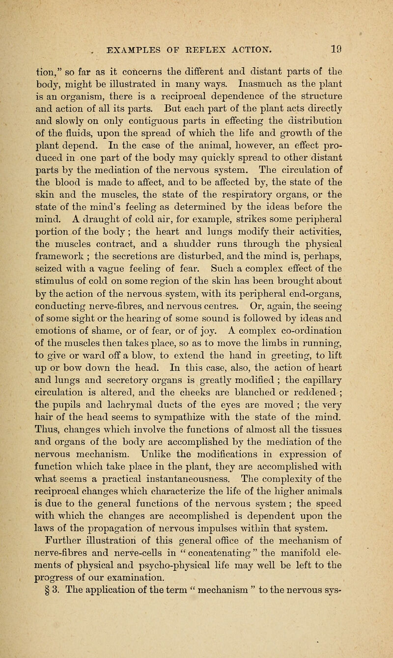 tion, so far as it concerns the different and distant parts of the body, might be illustrated in many ways. Inasmuch as the plant is an organism, there is a reciprocal dependence of the structure and action of all its parts. But each part of the plant acts directly and slowly on only contiguous parts in effecting the distribution of the fluids, upon the spread of which the life and growth of the plant depend. In the case of the animal, however, an effect pro- duced in one part of the body may quickly spread to other distant parts by the mediation of the nervous system. The circulation of the blood is made to affect, and to be affected by, the state of the skin and the muscles, the state of the respiratory organs, or the state of the mind's feeling as determined by the ideas before the mind. A draught of cold air, for example, strikes some peripheral portion of the body ; the heart and lungs modify their activities, the muscles contract, and a shudder runs through the physical framework ; the secretions are disturbed, and the mind is, perhaps, seized with a vague feeling of fear. Such a complex effect of the stimulus of cold on some region of the skin has been brought about by the action of the nervous system, with its peripheral end-organs, conducting nerve-fibres, and nervous centres. Or, again, the seeing of some sight or the hearing of some sound is followed by ideas and emotions of shame, or of fear, or of joy. A complex co-ordination of the muscles then takes place, so as to move the limbs in running, to give or ward off a blow, to extend the hand in greeting, to lift up or bow down the head. In this case, also, the action of heart and lungs and secretory organs is greatly modified ; the capillary circulation is altered, and the cheeks are blanched or reddened ; the pupils and lachrymal ducts of the eyes are moved ; the very hair of the head seems to sympathize with the state of the mind. Thus, changes which involve the functions of almost all the tissues and organs of the body are accomplished by the mediation of the nervous mechanism. Unlike the modifications in expression of function which take place in the plant, they are accomplished with what seems a practical instantaneousness. The complexity of the reciprocal changes which characterize the life of the higher animals is due to the general functions of the nervous system ; the speed with which the changes are accomplished is dependent upon the laws of the propagation of nervous impulses within that system. Further illustration of this general office of the mechanism of nerve-fibres and nerve-cells in  concatenating the manifold ele- ments of physical and psycho-physical life may well be left to the progress of our examination. § 3. The application of the term  mechanism  to the nervous sys-