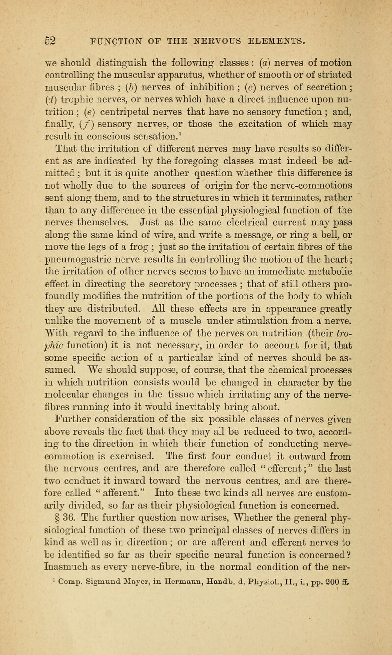 we should distingiiisli the following classes : (a) nerves of motion controlling- the muscular apparatus, whether of smooth or of striated muscular fibres ; (6) nerves of inhibition ; (c) nerves of secretion ; (d) trophic nerves, or nerves which have a direct influence upon nu- trition ; (e) centripetal nei-ves that have no sensory function ; and, finally, (/) sensory nerves, or those the excitation of which may result in conscious sensation.' That the irritation of different nerves may have results so differ- ent as are indicated by the foregoing classes must indeed be ad- mitted ; but it is quite another question whether this difference is not wholly due to the sources of origin for the nerve-commotions sent along them, and to the structures in which it terminates, rather than to any difference in the essential physiological function of the nerves themselves. Just as the same electrical current may pass along the same kind of wire, and write a message, or ring a bell, or move the legs of a frog ; just so the irritation of certain fibres of the pneumogastric nerve results in controlling the motion of the heart; the ii'ritation of other nerves seems to have an immediate metabohc effect in directing the secretory processes ; that of still others pro- foundly modifies the nutrition of the portions of the body to which they are distributed. All these effects are in ajDpearance greatly riulike the movement of a muscle under stimulation fi-om a nerve. With regard to the influence of the nerves on nutrition (then- ^?-o- phic function) it is not necessary, in order to account for it, that some specific action of a particular kind of nerves should be as- sumed. We should sup230se, of course, that the chemical j)rocesses in which nutrition consists would be changed in character by the molecular changes in the tissue which irritating any of the nerve- fibres running into it would inevitably bring about. Further consideration of the six possible classes of nerves given above reveals the fact that they may all be reduced to two, accord- ing to the direction in which their function of conducting nerve- commotion is exercised. The first four conduct it outward from the nervous centres, and are therefore called efferent; the last two conduct it inward toward the nervous centres, and are there- fore called  afferent. Into these two kinds all nerves are custom- arily divided, so far as their physiological function is concerned. § 36. The further question now arises, W^hether the general phy- siological function of these two jDrincipal classes of nerves differs in kind as well as in direction ; or are afferent and efferent nerves to be identified so far as their specific neural function is concerned ? Inasmuch as every nerve-fibre, in the normal condition of the ner- ' Comp. Sigmund Mayer, in Hermauu, Handb. d. Pliysiol., II., i., pp. 200 ft