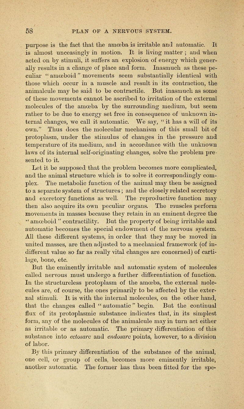 purpose is the fact that the amoeba is irritable aacl automatic. It is almost unceasingly in motion. It is living matter ; and when acted on by stimuli, it suffers an explosion of energy which gener- ally results in a change of place and form. Inasmuch as these pe- culiar  amoeboid  movements seem substantially identical with those which occur in a muscle and result in its contraction, the animalcule may be said to be contractile. But inasmuch as some of these movements cannot be ascribed to irritation of the external molecules of the amoeba by the surrounding medium, but seem rather to be due to energy set fi'ee in consequence of unknown in- ternal changes, we call it automatic. We say,  it has a will of its own. Thus does the molecular mechanism of this small bit of protoplasm, under the stimulus of changes in the pressure and temperature of its medium, and in accordance with the unknown laws of its internal self-originating changes, solve the problem pre- sented to it. Let it be supposed that the problem becomes more complicated, and the animal structure which is to solve it correspondingly com- plex. The metabolic function of the animal may then be assigned to a separate system of structui'es; and the closely related secretory and excretory functions as well. The reproductive function may then also acquire its own peculiar organs. The muscles perform movements in masses because they retain in an eminent degree the  amoeboid  contractility. But the property of being irritable and automatic becomes the special endowment of the nervous system. All these different systems, in order that they may be moved in united masses, are then adjusted to a mechanical framework (of in- different value so far as really vital changes are concerned) of carti- lage, bone, etc. But the eminently irritable and automatic system of molecules called nervous must undergo a further differentiation of function. In the structureless protoplasm of the amoeba, the external mole- cules are, of course, the ones primarily to be affected by the exter- nal stimuli. It is with the intei'nal molecules, on the other hand, that the changes called  automatic  begin. But the continual flux of its protoplasmic substance indicates that, in its simplest form, any of the molecules of the animalcule may in turn act either as irritable or as automatic. The primary differentiation of this substance into ectosarc and endosarc points, however, to a division of labor. By this primary differentiation of the substance of the animal, one cell, or group of cells, becomes more eminently irritable, another automatic. The former has thus been fitted for the spe-