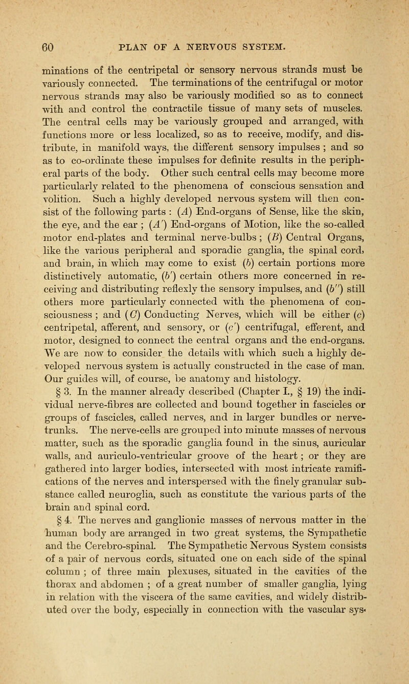 minations of the centripetal or sensory nei'vous strands must be variously connected. The terminations of the centrifugal or motor nervous strands may also be variously modified so as to connect ■with and control the contractile tissue of many sets of muscles. The central cells may be variously grouped and arranged, with functions more or less localized, so as to receive, modify, and dis- tribute, in manifold ways, the diiferent sensory impulses ; and so as to co-ordinate these impulses for definite results in the periph- eral parts of the body. Other such central cells may become more particularly related to the phenomena of conscious sensation and volition. Such a highly developed nervous system will then con- sist of the following parts : (^4) End-organs of Sense, like the skin, the eye, and the ear ; {A') End-organs of Motion, like the so-called motor end-plates and terminal nerve-bulbs; (B) Central Organs, like the various peripheral and sjDoradic ganglia, the spinal cord, and brain, in which may come to exist (6) certain portions more distinctively automatic, (&') certain others more concerned in re- ceiving and distributing reflexly the sensory impulses, and (6) still others more particularly connected with the phenomena of con- sciousness ; and (G) Conducting Nerves, which will be either (c) centripetal, afferent, and sensory, or (c') centrifugal, efferent, and motor, designed to connect the central organs and the end-organs. We are now to consider the details with which such a highly de- veloped nervous system is actually constructed in the case of man. Our guides will, of course, be anatomy and histology. § 3. In the manner already described (Chapter I., § 19) the indi- vidual nerve-fibres are collected and bound together in fascicles or groups of fascicles, called nerves, and in larger bundles or nerve- trunks. The nerve-cells are grouped into minute masses of nervous matter, such as the sporadic ganglia found in the sinus, auricular walls, and auriculo-ventricular groove of the heart; or they are gathered into larger bodies, intersected with most intricate ramifi- cations of the nerves and intersi^ersed with the finely granular sub- stance called neuroglia, such as constitute the various parts of the brain and spinal cord. § 4. The nerves and ganglionic masses of nervous matter in the human body are arranged in two great systems, the Sympathetic and the Cerebro-spinal. The Sympathetic Nervous System consists of a pair of nervous cords, situated one on each side of the spinal column ; of three main plexuses, situated in the cavities of the thorax and abdomen ; of a great number of smaller ganglia, lying in relation with the viscera of the same cavities, and widely distrib- uted over the body, especially in connection with the vascular sys<