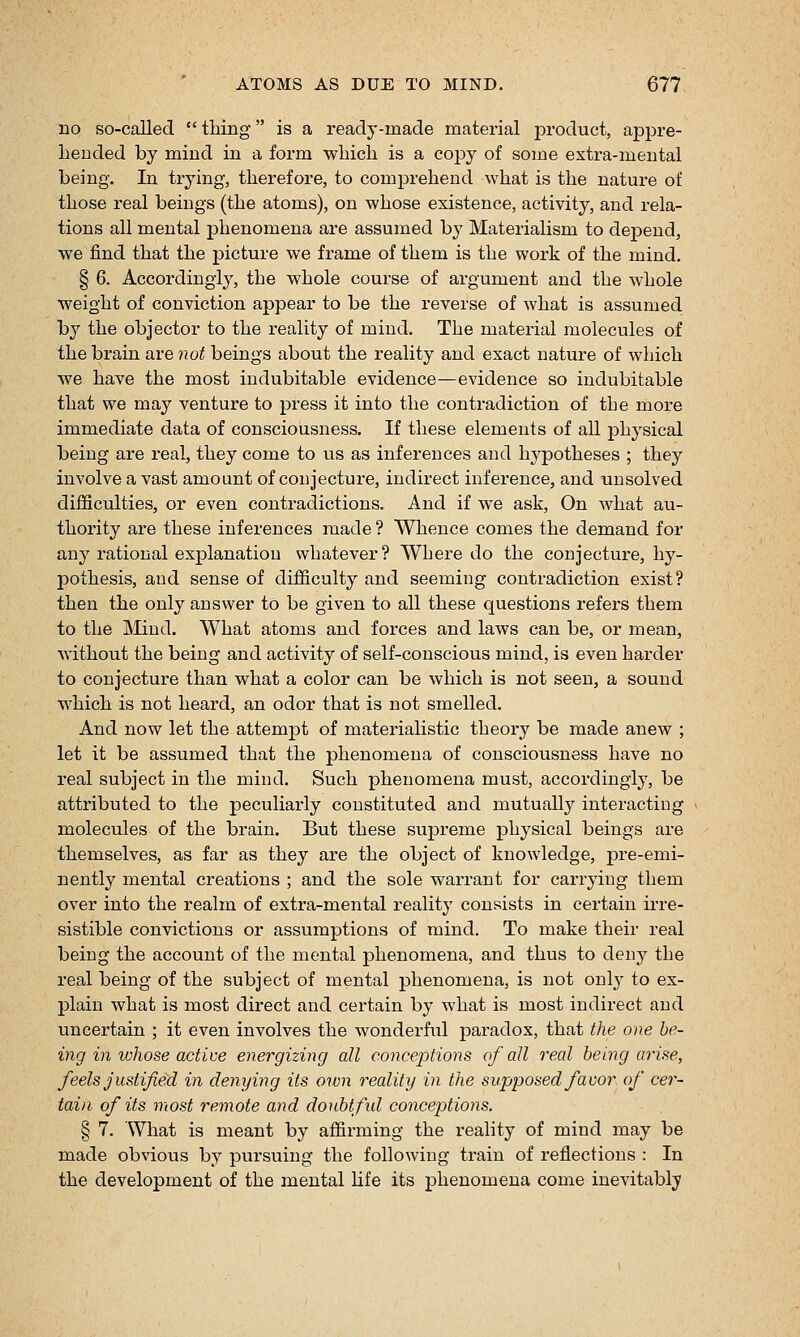 no so-called  thing is a ready-made material product, appre- hended by mind in a form which is a copy of some extra-mental being. In trying, therefore, to comprehend what is the nature of those real beings (the atoms), on whose existence, activity, and rela- tions all mental phenomena are assumed by Materialism to depend, we find that the picture we frame of them is the work of the mind. § 6. Accordingly, the whole course of argument and the whole weight of conviction appear to be the reverse of what is assumed by the objector to the reality of mind. The material molecules of the brain are not beings about the reality and exact nature of which we have the most indubitable evidence—evidence so indubitable that we may venture to press it into the contradiction of the more immediate data of consciousness. If these elements of all physical being are real, they come to us as inferences and hj^potheses ; they involve a vast amount of conjecture, indirect inference, and unsolved difficulties, or even contradictions. And if we ask, On what au- thority are these inferences made ? Whence comes the demand for any rational explanation whatever? Where do the conjecture, hy- pothesis, and sense of difficulty and seeming contradiction exist? then the only answer to be given to all these questions refers them to the Mind. What atoms and forces and laws can be, or mean, without the being and activity of self-conscious mind, is even harder to conjecture than what a color can be which is not seen, a sound which is not heard, an odor that is not smelled. And now let the attempt of materialistic theory be made anew ; let it be assumed that the phenomena of consciousness have no I'eal subject in the mind. Such phenomena must, accordingly, be attributed to the peculiarly constituted and mutually interacting molecules of the brain. But these supreme physical beings are themselves, as far as they are the object of knowledge, pre-emi- nently mental creations ; and the sole warrant for carrying them over into the realm of extra-mental reality consists in certain irre- sistible convictions or assumptions of mind. To make their real being the account of the mental phenomena, and thus to deny the real being of the subject of mental phenomena, is not only to ex- plain what is most direct and certain by what is most indirect and uncertain ; it even involves the wonderful paradox, that the one be- ing inwhose active energizing all conceptions of all real being arise, feels justified in denying its own reality in the supposed favor of cer- tain of its most remote and donbtfid conceptions. § 7. What is meant by affirming the reality of mind may be made obvious by pursuing the following train of reflections : In the development of the mental life its phenomena come inevitably